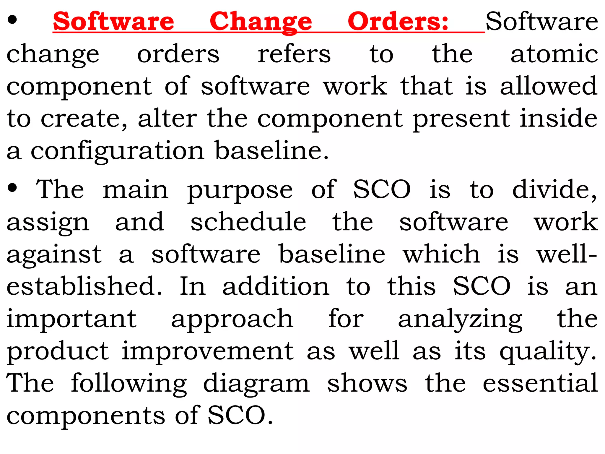 • Software Change Orders: Software
change orders refers to the atomic
component of software work that is allowed
to create, alter the component present inside
a configuration baseline.
• The main purpose of SCO is to divide,
assign and schedule the software work
against a software baseline which is well-
established. In addition to this SCO is an
important approach for analyzing the
product improvement as well as its quality.
The following diagram shows the essential
components of SCO.
 
