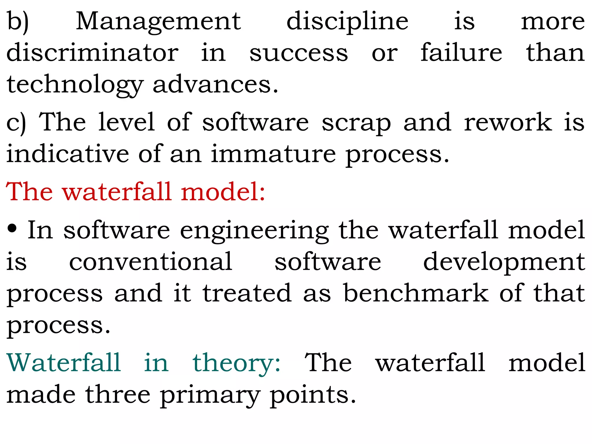 b) Management discipline is more
discriminator in success or failure than
technology advances.
c) The level of software scrap and rework is
indicative of an immature process.
The waterfall model:
• In software engineering the waterfall model
is conventional software development
process and it treated as benchmark of that
process.
Waterfall in theory: The waterfall model
made three primary points.
 