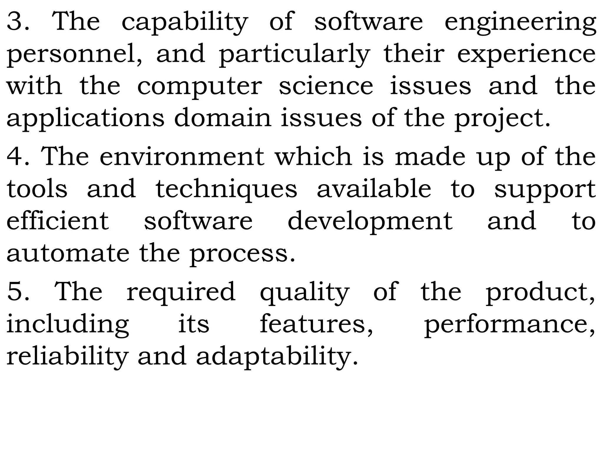 3. The capability of software engineering
personnel, and particularly their experience
with the computer science issues and the
applications domain issues of the project.
4. The environment which is made up of the
tools and techniques available to support
efficient software development and to
automate the process.
5. The required quality of the product,
including its features, performance,
reliability and adaptability.
 