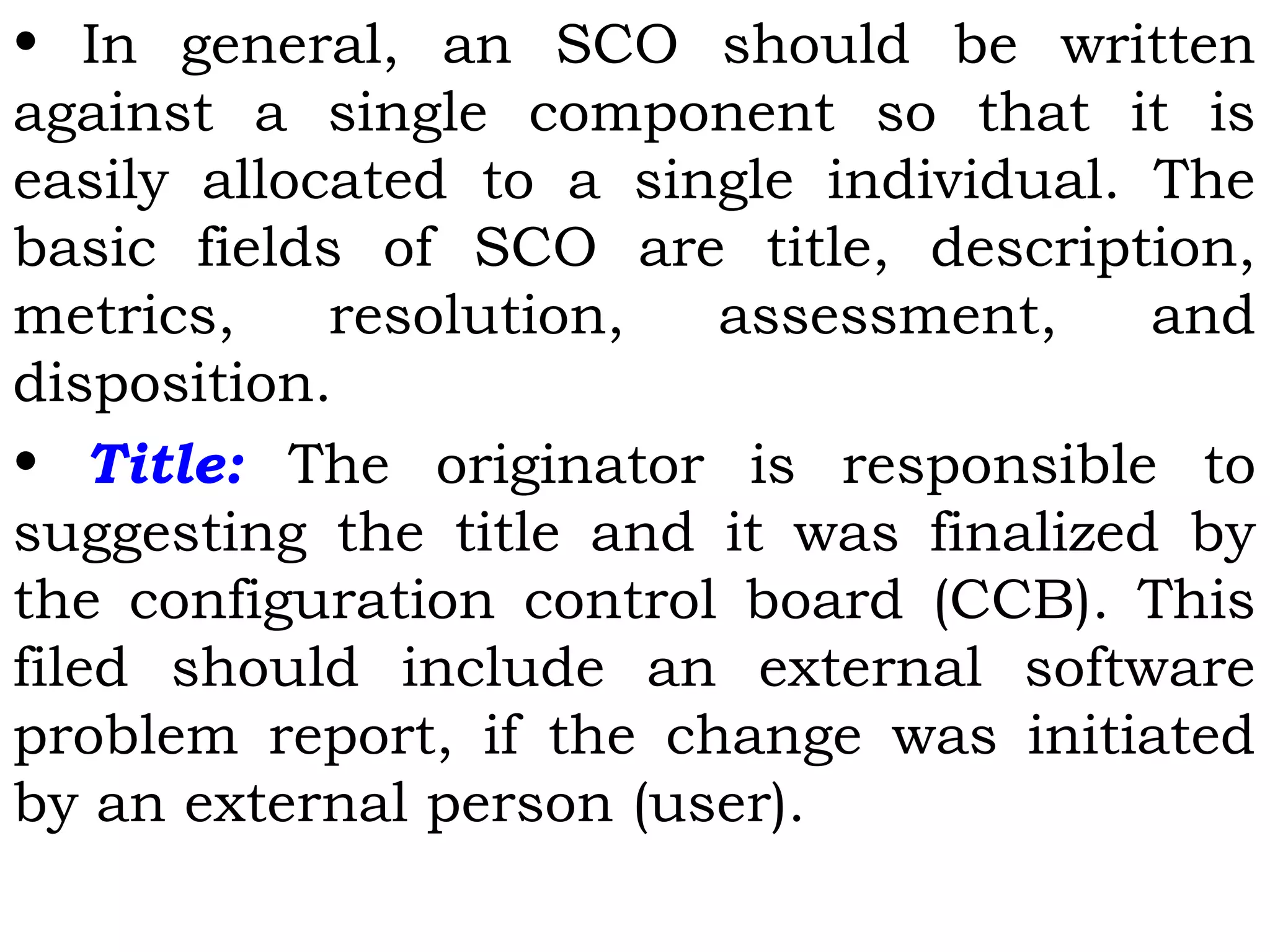 • In general, an SCO should be written
against a single component so that it is
easily allocated to a single individual. The
basic fields of SCO are title, description,
metrics, resolution, assessment, and
disposition.
• Title: The originator is responsible to
suggesting the title and it was finalized by
the configuration control board (CCB). This
filed should include an external software
problem report, if the change was initiated
by an external person (user).
 