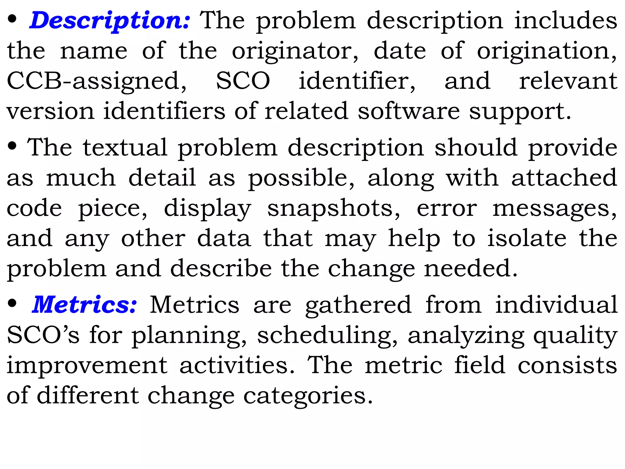 • Description: The problem description includes
the name of the originator, date of origination,
CCB-assigned, SCO identifier, and relevant
version identifiers of related software support.
• The textual problem description should provide
as much detail as possible, along with attached
code piece, display snapshots, error messages,
and any other data that may help to isolate the
problem and describe the change needed.
• Metrics: Metrics are gathered from individual
SCO’s for planning, scheduling, analyzing quality
improvement activities. The metric field consists
of different change categories.
 