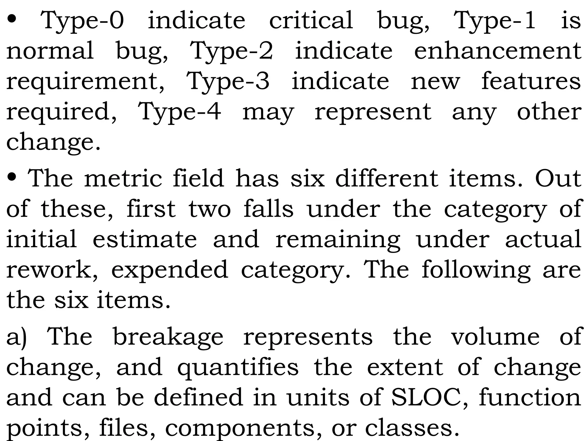 • Type-0 indicate critical bug, Type-1 is
normal bug, Type-2 indicate enhancement
requirement, Type-3 indicate new features
required, Type-4 may represent any other
change.
• The metric field has six different items. Out
of these, first two falls under the category of
initial estimate and remaining under actual
rework, expended category. The following are
the six items.
a) The breakage represents the volume of
change, and quantifies the extent of change
and can be defined in units of SLOC, function
points, files, components, or classes.
 