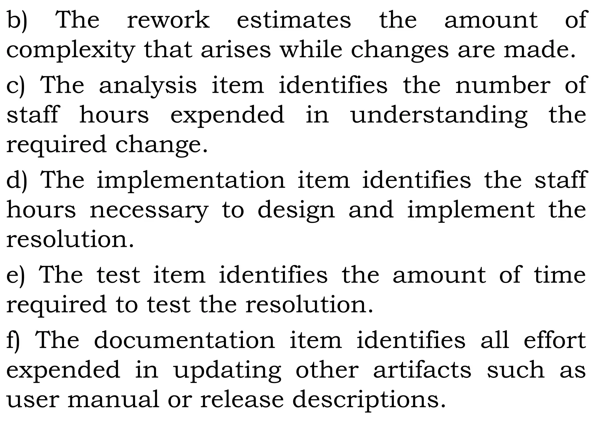 b) The rework estimates the amount of
complexity that arises while changes are made.
c) The analysis item identifies the number of
staff hours expended in understanding the
required change.
d) The implementation item identifies the staff
hours necessary to design and implement the
resolution.
e) The test item identifies the amount of time
required to test the resolution.
f) The documentation item identifies all effort
expended in updating other artifacts such as
user manual or release descriptions.
 