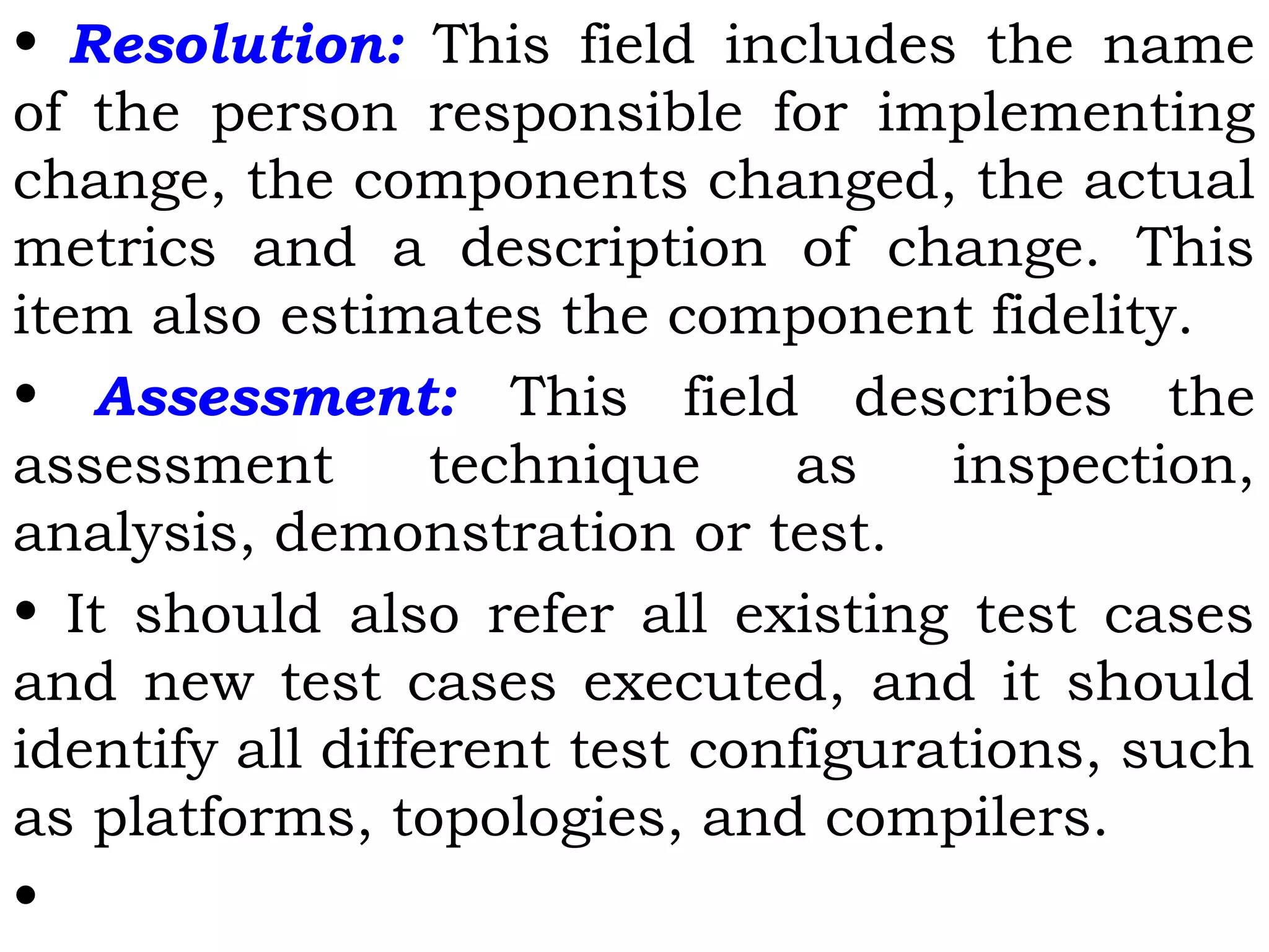 • Resolution: This field includes the name
of the person responsible for implementing
change, the components changed, the actual
metrics and a description of change. This
item also estimates the component fidelity.
• Assessment: This field describes the
assessment technique as inspection,
analysis, demonstration or test.
• It should also refer all existing test cases
and new test cases executed, and it should
identify all different test configurations, such
as platforms, topologies, and compilers.
•
 