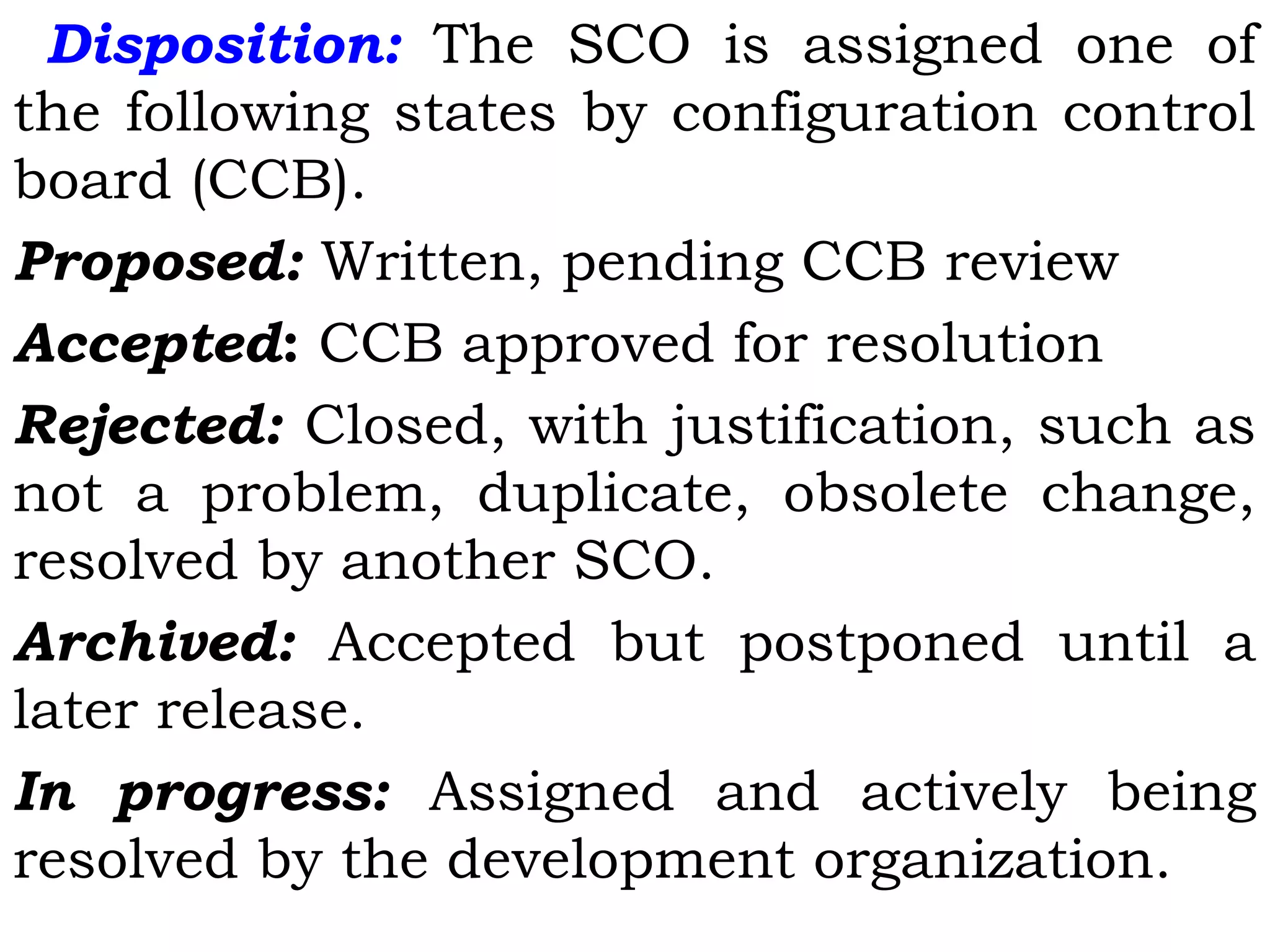 Disposition: The SCO is assigned one of
the following states by configuration control
board (CCB).
Proposed: Written, pending CCB review
Accepted: CCB approved for resolution
Rejected: Closed, with justification, such as
not a problem, duplicate, obsolete change,
resolved by another SCO.
Archived: Accepted but postponed until a
later release.
In progress: Assigned and actively being
resolved by the development organization.
 