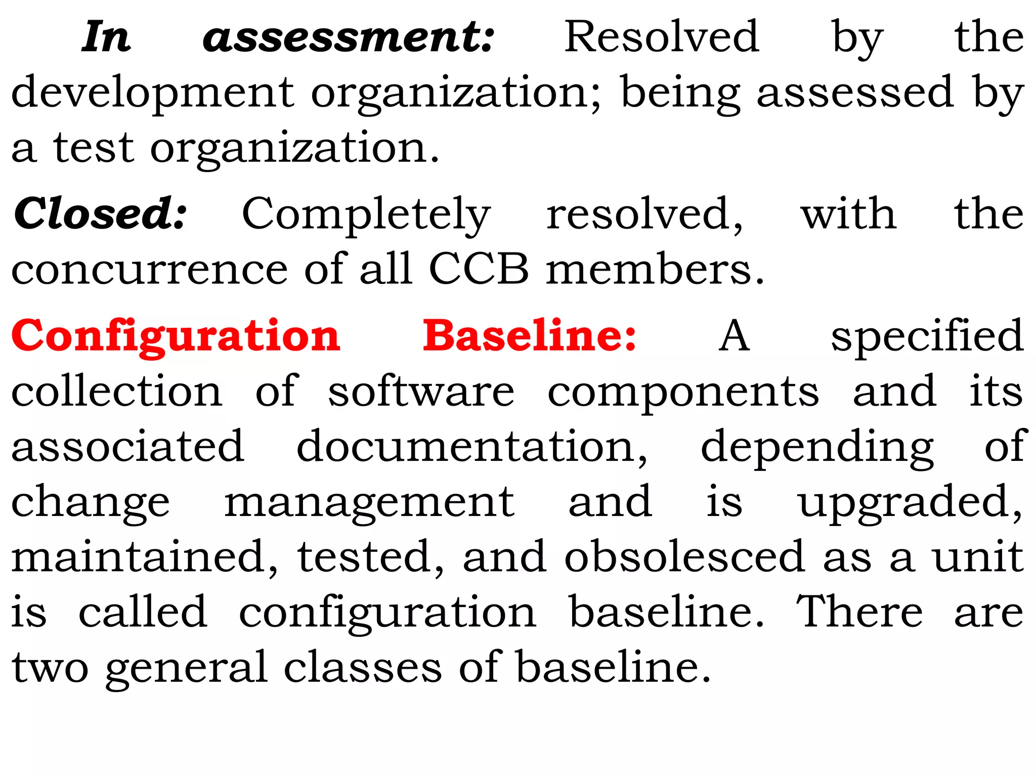 In assessment: Resolved by the
development organization; being assessed by
a test organization.
Closed: Completely resolved, with the
concurrence of all CCB members.
Configuration Baseline: A specified
collection of software components and its
associated documentation, depending of
change management and is upgraded,
maintained, tested, and obsolesced as a unit
is called configuration baseline. There are
two general classes of baseline.
 