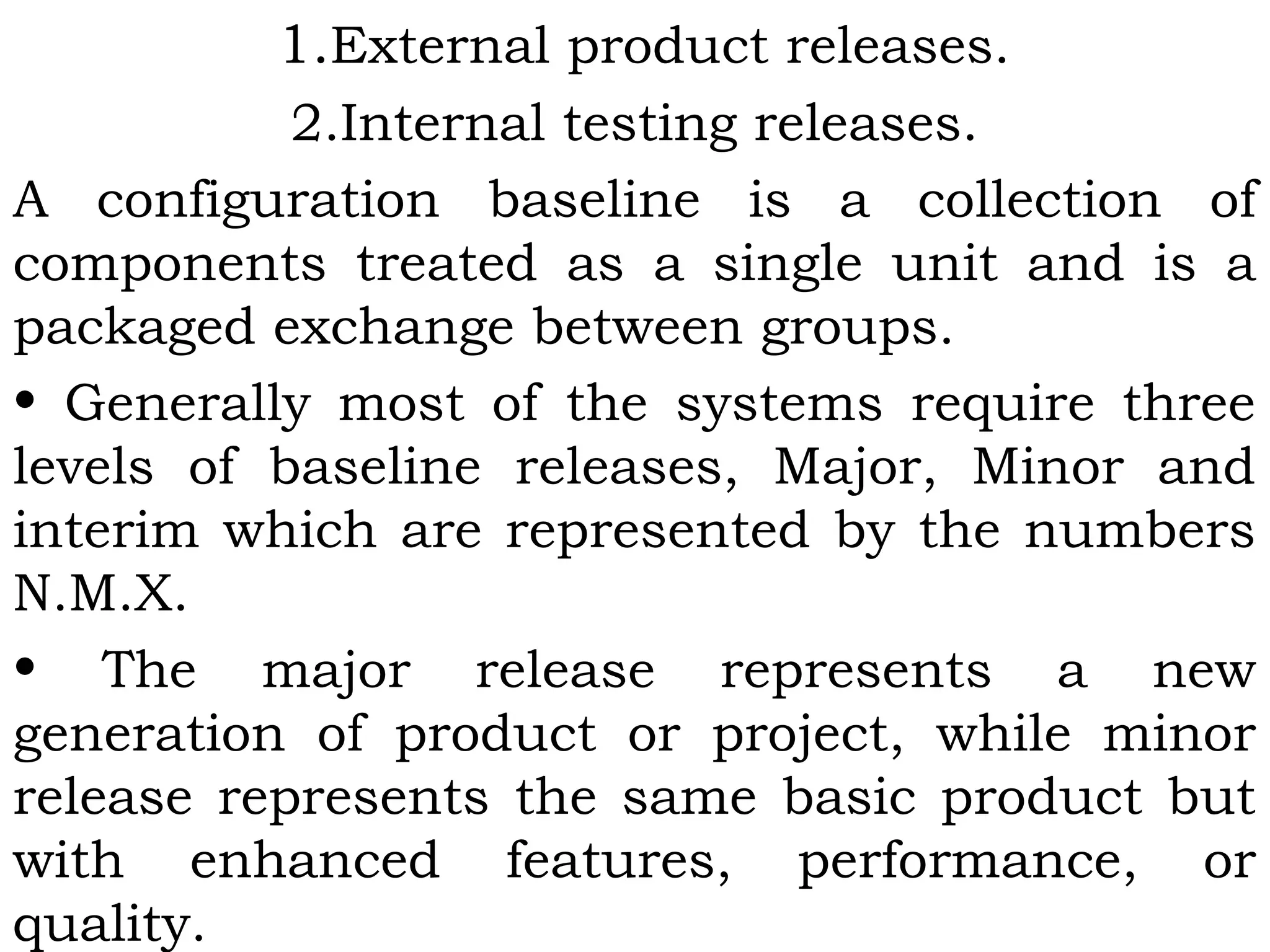 1.External product releases.
2.Internal testing releases.
A configuration baseline is a collection of
components treated as a single unit and is a
packaged exchange between groups.
• Generally most of the systems require three
levels of baseline releases, Major, Minor and
interim which are represented by the numbers
N.M.X.
• The major release represents a new
generation of product or project, while minor
release represents the same basic product but
with enhanced features, performance, or
quality.
 