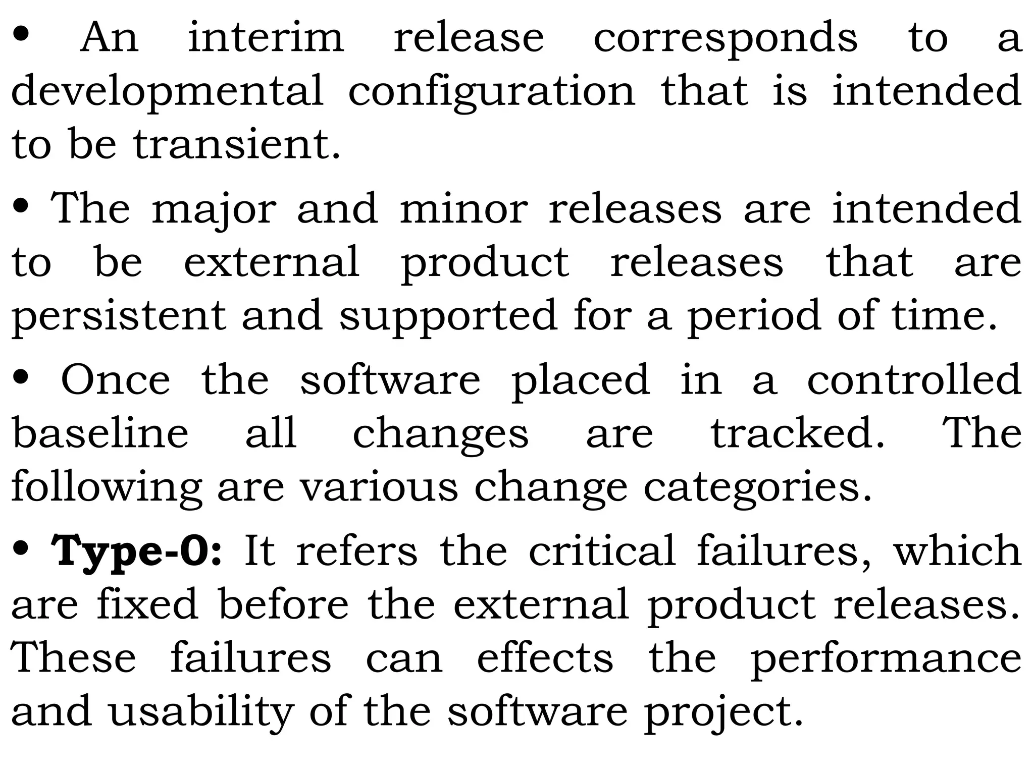 • An interim release corresponds to a
developmental configuration that is intended
to be transient.
• The major and minor releases are intended
to be external product releases that are
persistent and supported for a period of time.
• Once the software placed in a controlled
baseline all changes are tracked. The
following are various change categories.
• Type-0: It refers the critical failures, which
are fixed before the external product releases.
These failures can effects the performance
and usability of the software project.
 