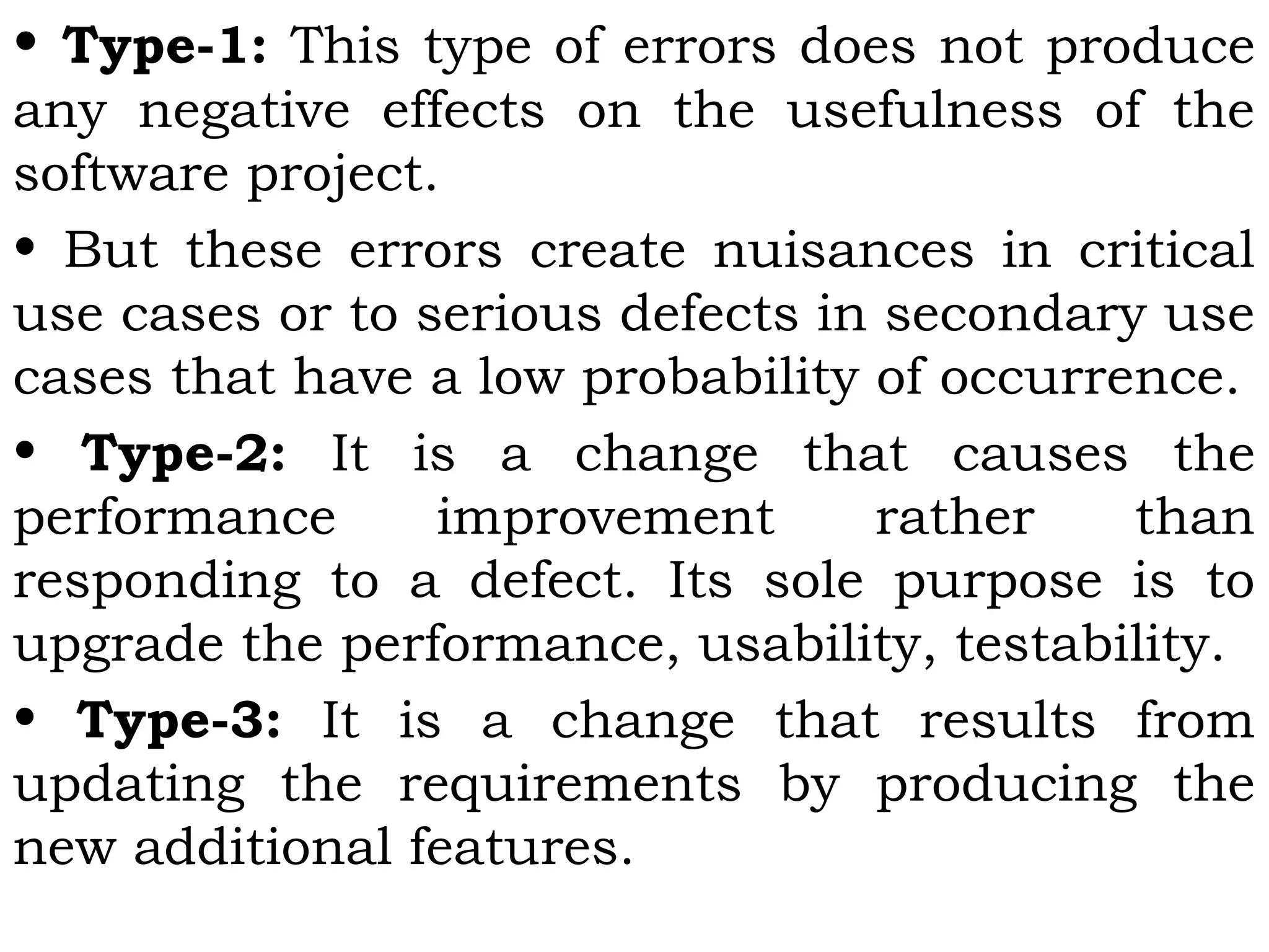 • Type-1: This type of errors does not produce
any negative effects on the usefulness of the
software project.
• But these errors create nuisances in critical
use cases or to serious defects in secondary use
cases that have a low probability of occurrence.
• Type-2: It is a change that causes the
performance improvement rather than
responding to a defect. Its sole purpose is to
upgrade the performance, usability, testability.
• Type-3: It is a change that results from
updating the requirements by producing the
new additional features.
 