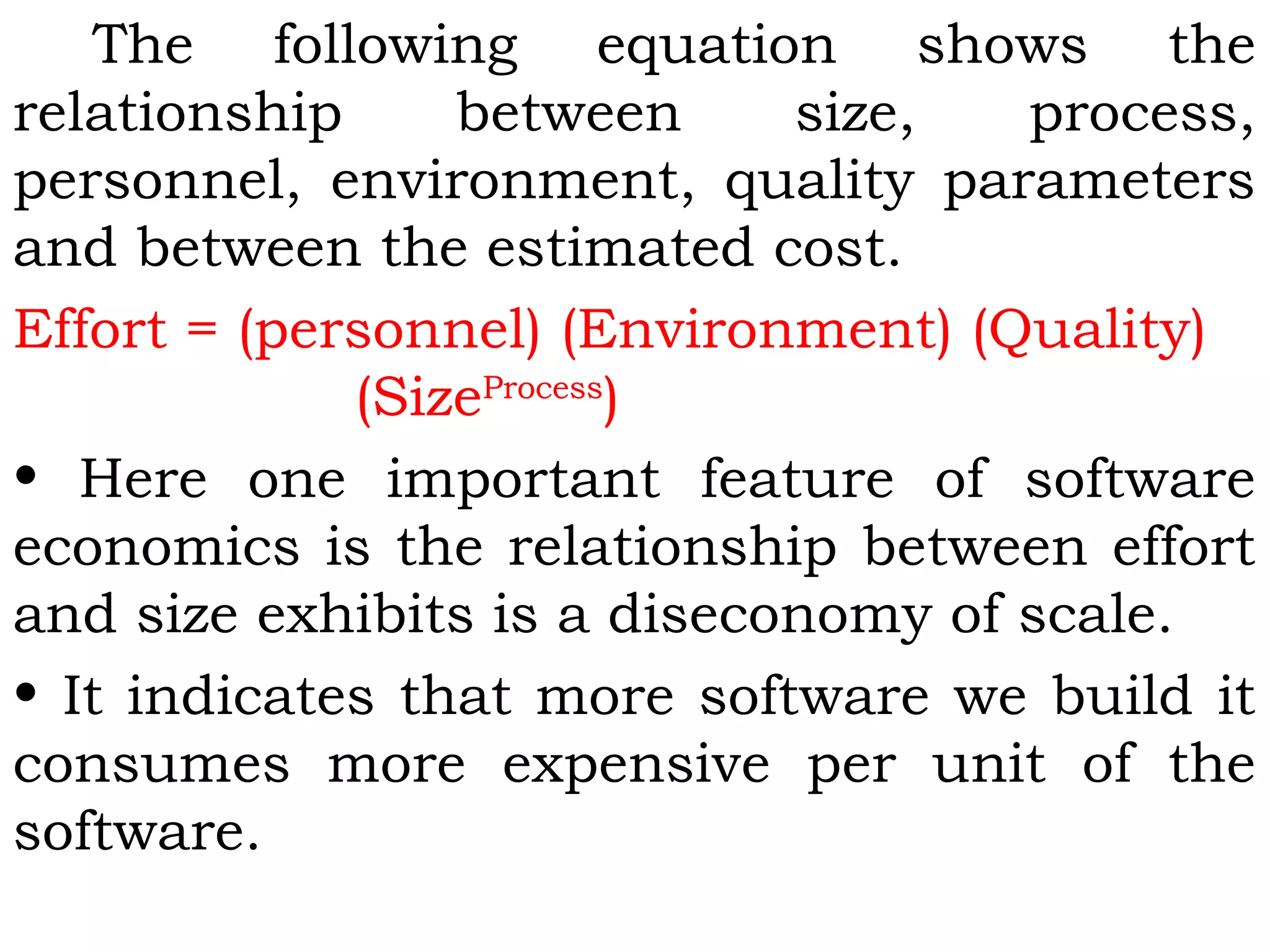 The following equation shows the
relationship between size, process,
personnel, environment, quality parameters
and between the estimated cost.
Effort = (personnel) (Environment) (Quality)
(SizeProcess
)
• Here one important feature of software
economics is the relationship between effort
and size exhibits is a diseconomy of scale.
• It indicates that more software we build it
consumes more expensive per unit of the
software.
 