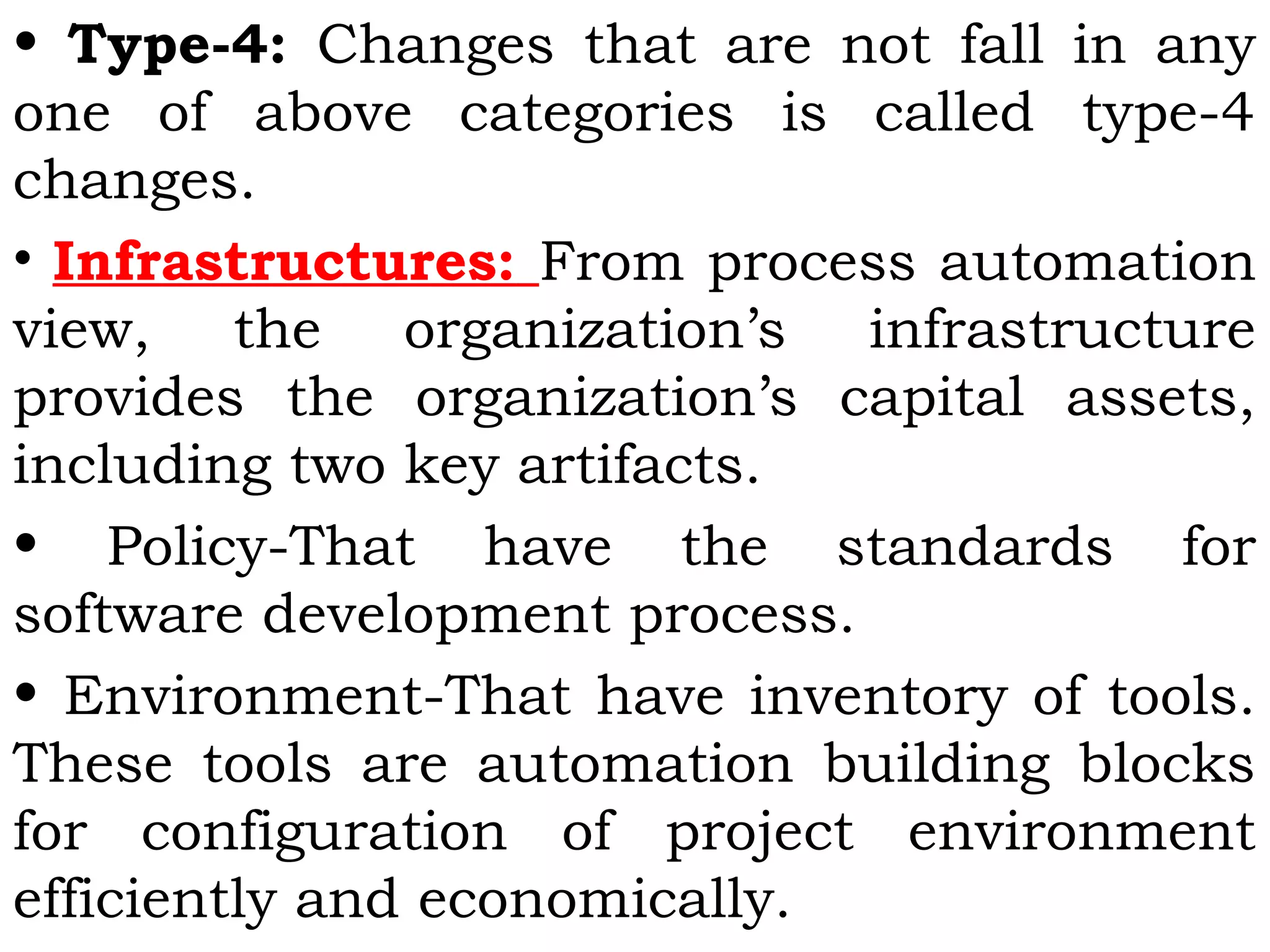 • Type-4: Changes that are not fall in any
one of above categories is called type-4
changes.
• Infrastructures: From process automation
view, the organization’s infrastructure
provides the organization’s capital assets,
including two key artifacts.
• Policy-That have the standards for
software development process.
• Environment-That have inventory of tools.
These tools are automation building blocks
for configuration of project environment
efficiently and economically.
 