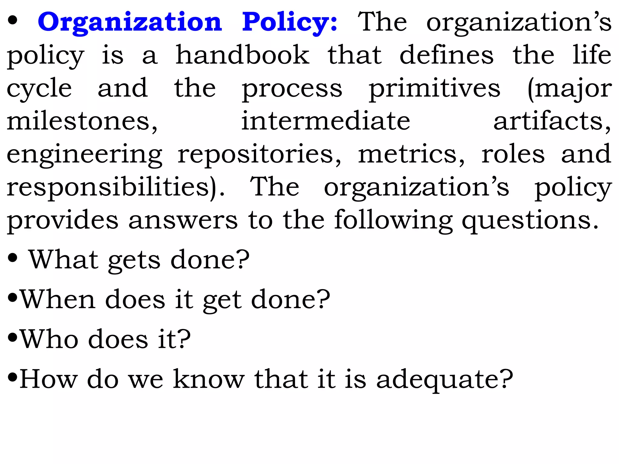 • Organization Policy: The organization’s
policy is a handbook that defines the life
cycle and the process primitives (major
milestones, intermediate artifacts,
engineering repositories, metrics, roles and
responsibilities). The organization’s policy
provides answers to the following questions.
• What gets done?
•When does it get done?
•Who does it?
•How do we know that it is adequate?
 