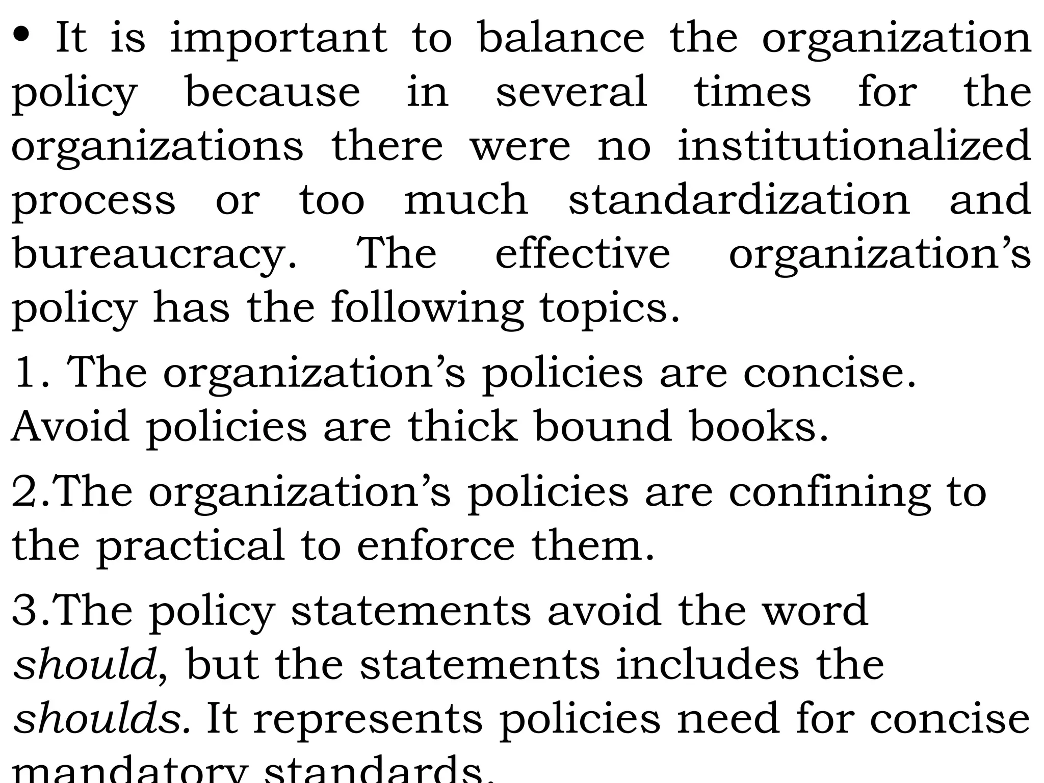 • It is important to balance the organization
policy because in several times for the
organizations there were no institutionalized
process or too much standardization and
bureaucracy. The effective organization’s
policy has the following topics.
1. The organization’s policies are concise.
Avoid policies are thick bound books.
2.The organization’s policies are confining to
the practical to enforce them.
3.The policy statements avoid the word
should, but the statements includes the
shoulds. It represents policies need for concise
 