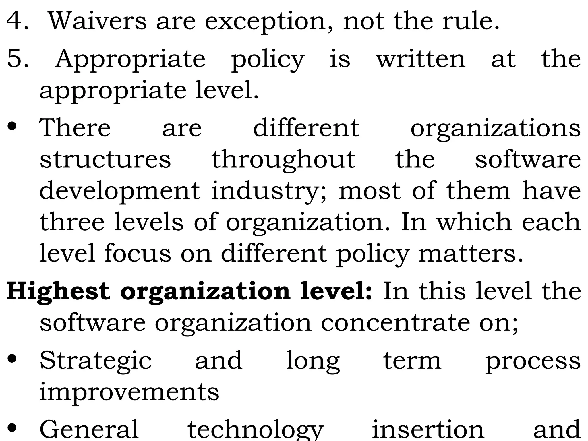 4. Waivers are exception, not the rule.
5. Appropriate policy is written at the
appropriate level.
• There are different organizations
structures throughout the software
development industry; most of them have
three levels of organization. In which each
level focus on different policy matters.
Highest organization level: In this level the
software organization concentrate on;
• Strategic and long term process
improvements
• General technology insertion and
 