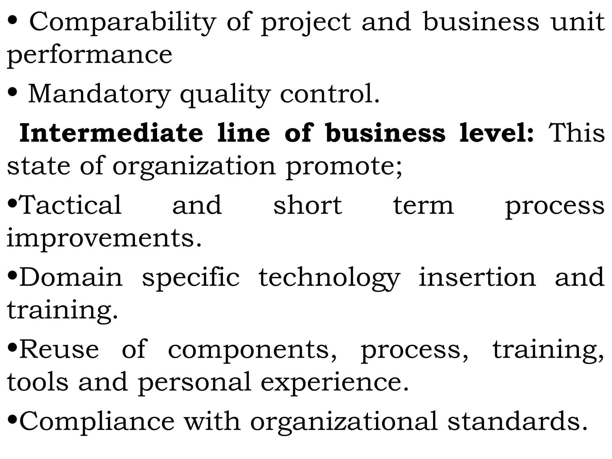 • Comparability of project and business unit
performance
• Mandatory quality control.
Intermediate line of business level: This
state of organization promote;
•Tactical and short term process
improvements.
•Domain specific technology insertion and
training.
•Reuse of components, process, training,
tools and personal experience.
•Compliance with organizational standards.
 