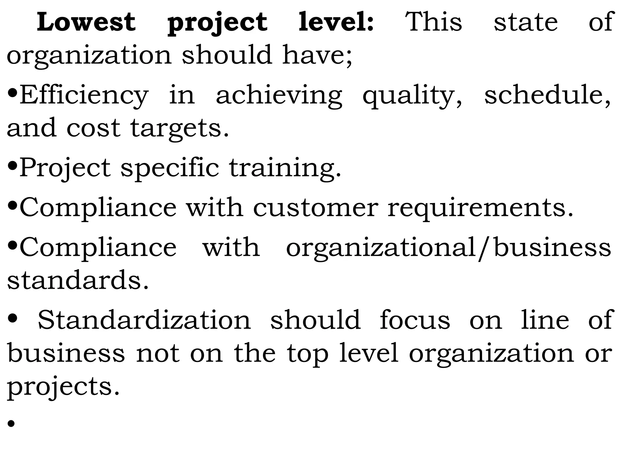 Lowest project level: This state of
organization should have;
•Efficiency in achieving quality, schedule,
and cost targets.
•Project specific training.
•Compliance with customer requirements.
•Compliance with organizational/business
standards.
• Standardization should focus on line of
business not on the top level organization or
projects.
•
 