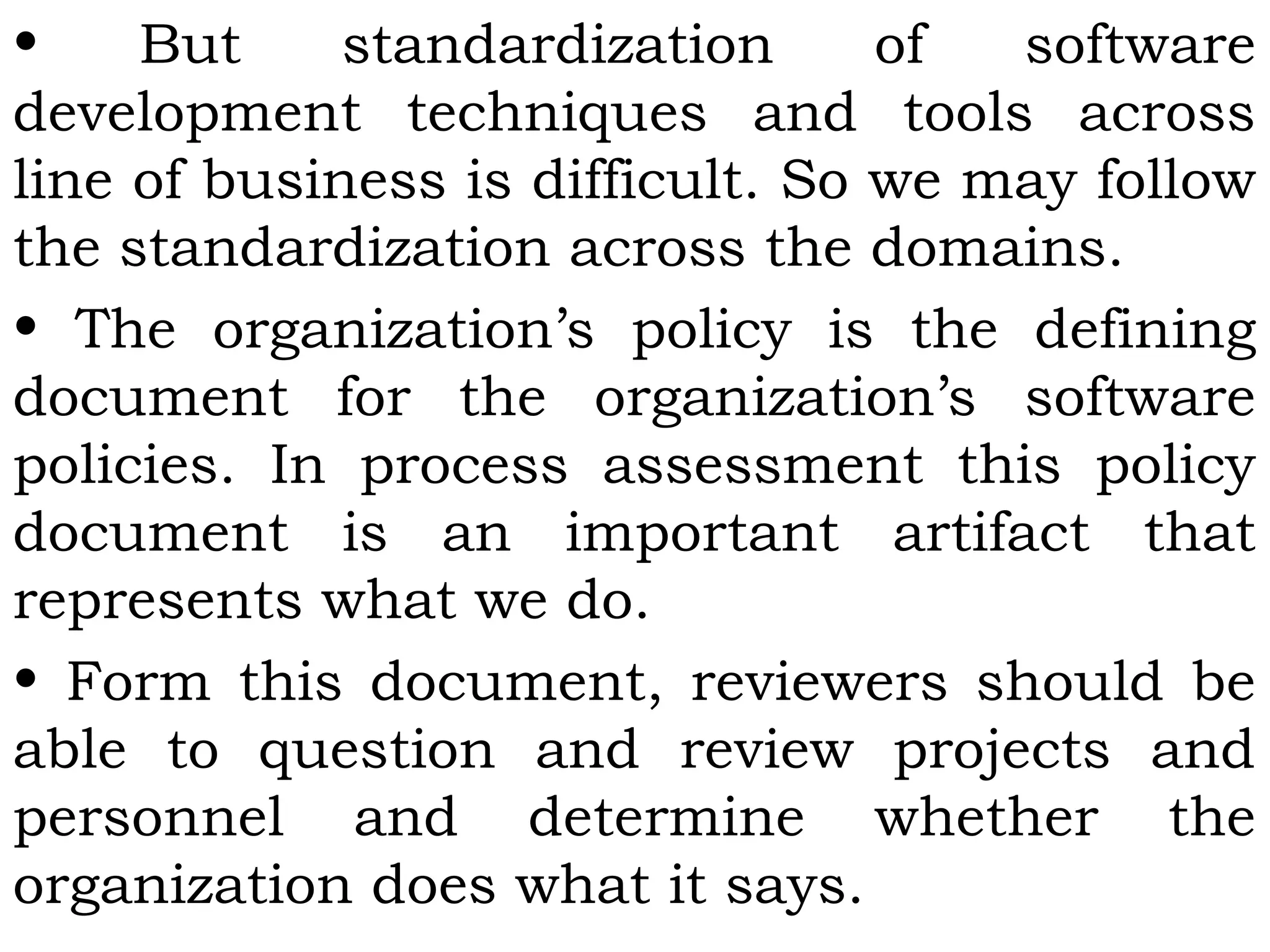 • But standardization of software
development techniques and tools across
line of business is difficult. So we may follow
the standardization across the domains.
• The organization’s policy is the defining
document for the organization’s software
policies. In process assessment this policy
document is an important artifact that
represents what we do.
• Form this document, reviewers should be
able to question and review projects and
personnel and determine whether the
organization does what it says.
 
