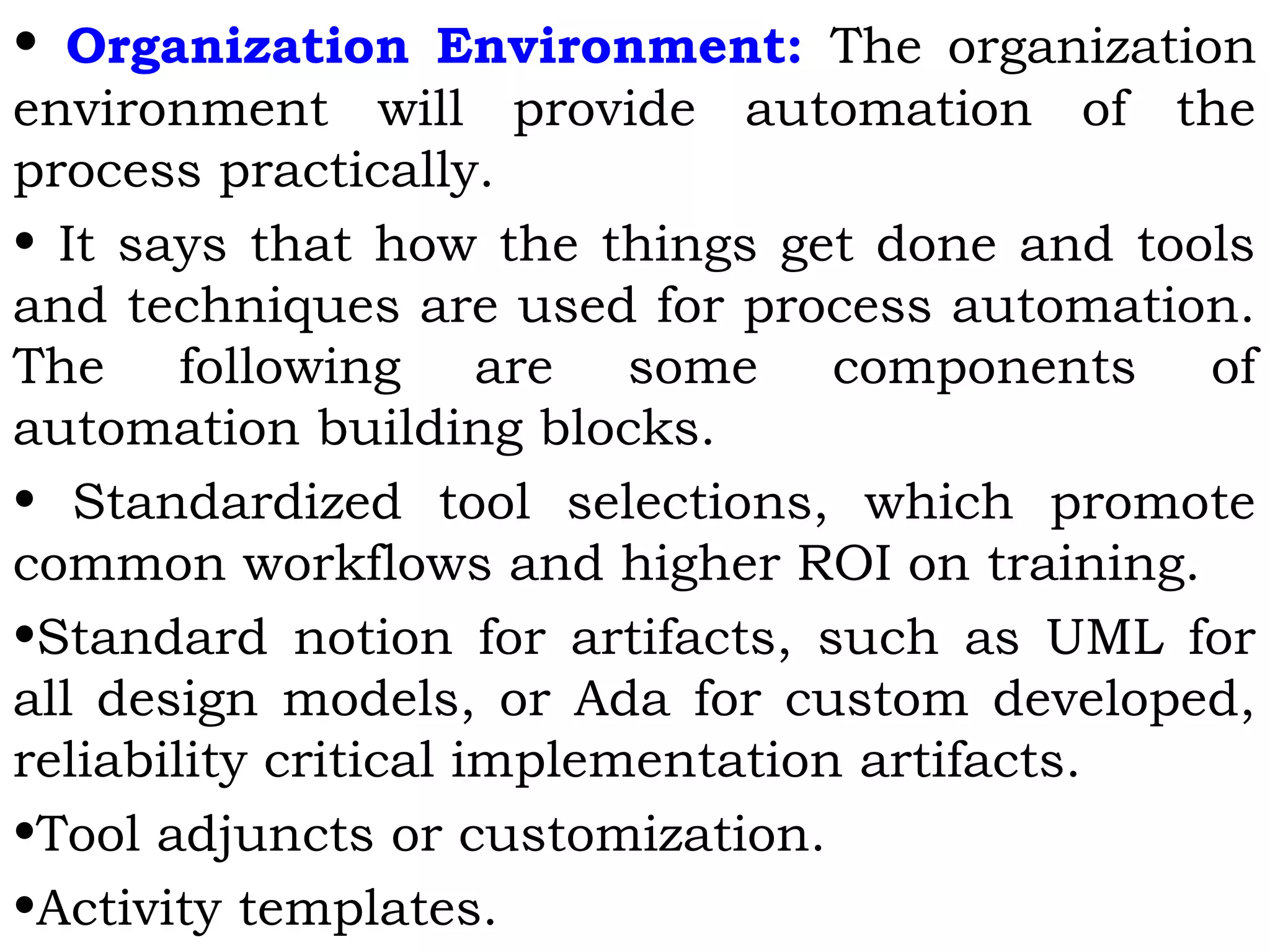 • Organization Environment: The organization
environment will provide automation of the
process practically.
• It says that how the things get done and tools
and techniques are used for process automation.
The following are some components of
automation building blocks.
• Standardized tool selections, which promote
common workflows and higher ROI on training.
•Standard notion for artifacts, such as UML for
all design models, or Ada for custom developed,
reliability critical implementation artifacts.
•Tool adjuncts or customization.
•Activity templates.
 