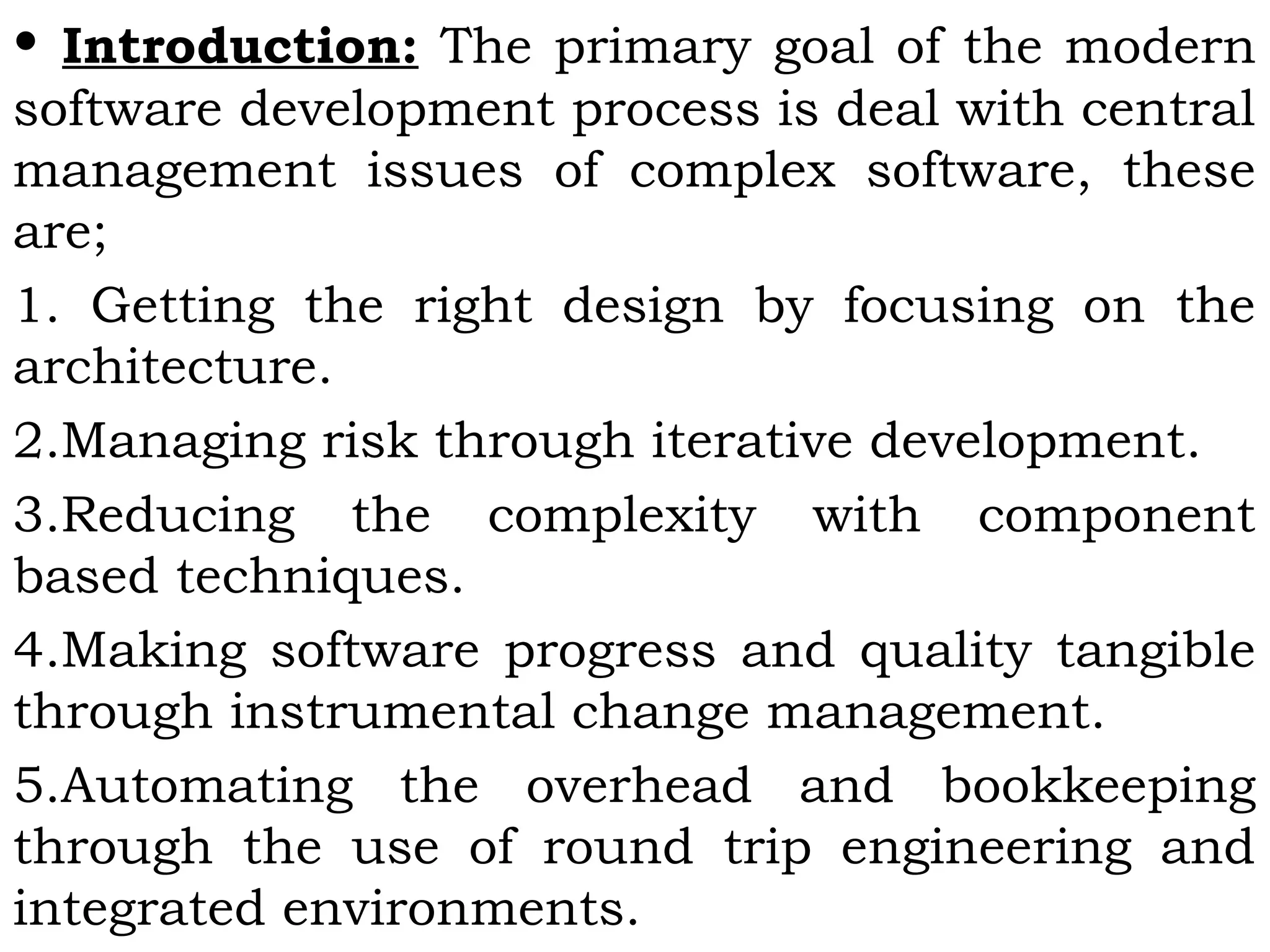 • Introduction: The primary goal of the modern
software development process is deal with central
management issues of complex software, these
are;
1. Getting the right design by focusing on the
architecture.
2.Managing risk through iterative development.
3.Reducing the complexity with component
based techniques.
4.Making software progress and quality tangible
through instrumental change management.
5.Automating the overhead and bookkeeping
through the use of round trip engineering and
integrated environments.
 