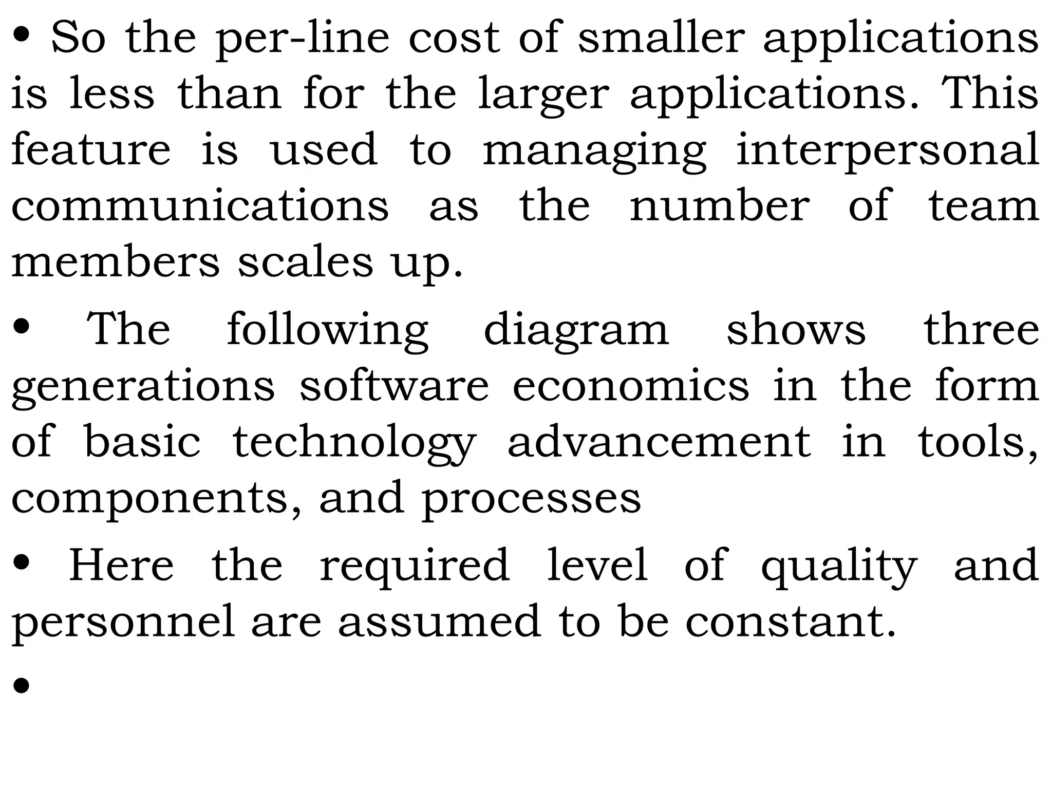 • So the per-line cost of smaller applications
is less than for the larger applications. This
feature is used to managing interpersonal
communications as the number of team
members scales up.
• The following diagram shows three
generations software economics in the form
of basic technology advancement in tools,
components, and processes
• Here the required level of quality and
personnel are assumed to be constant.
•
 