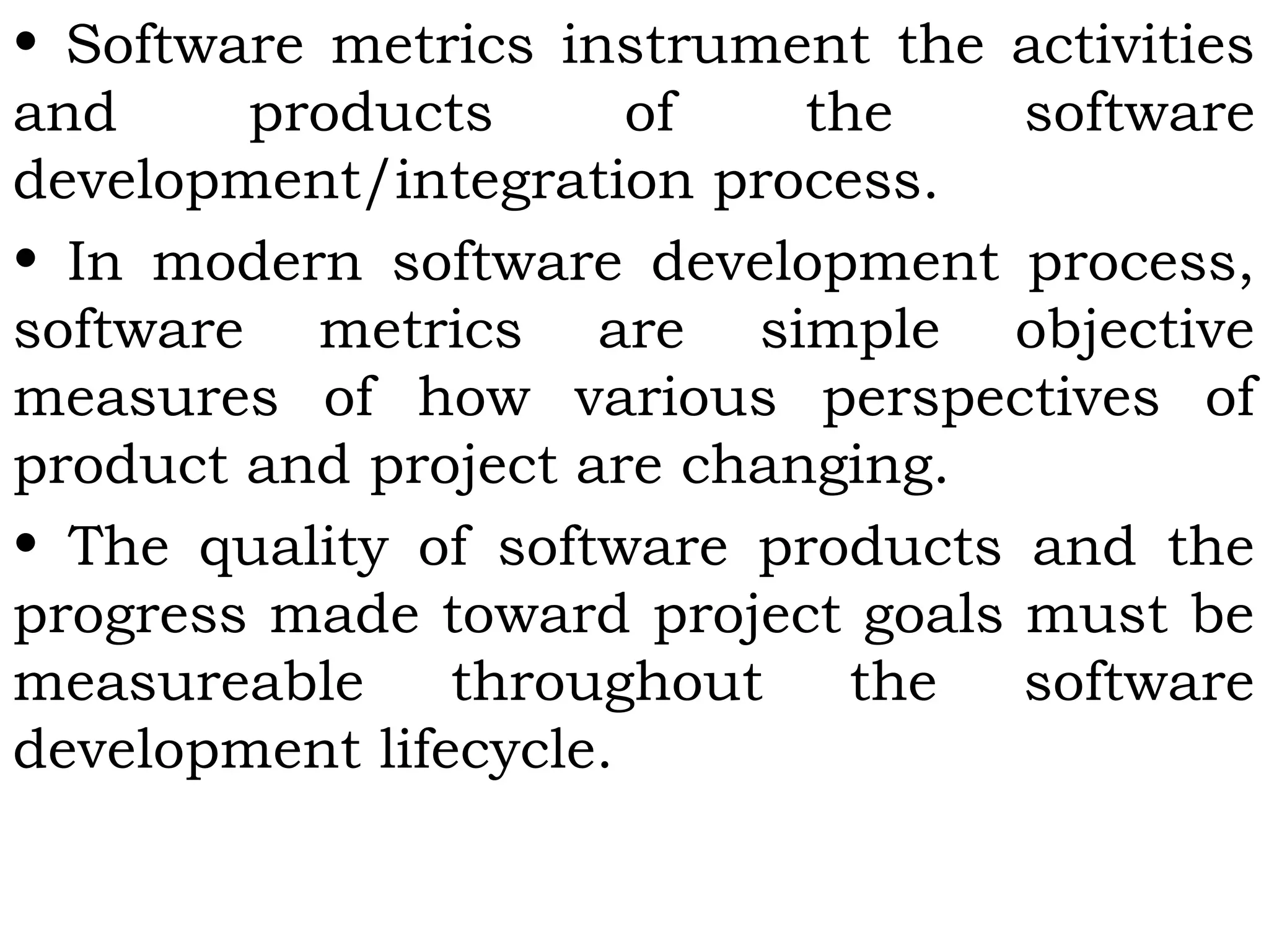 • Software metrics instrument the activities
and products of the software
development/integration process.
• In modern software development process,
software metrics are simple objective
measures of how various perspectives of
product and project are changing.
• The quality of software products and the
progress made toward project goals must be
measureable throughout the software
development lifecycle.
 