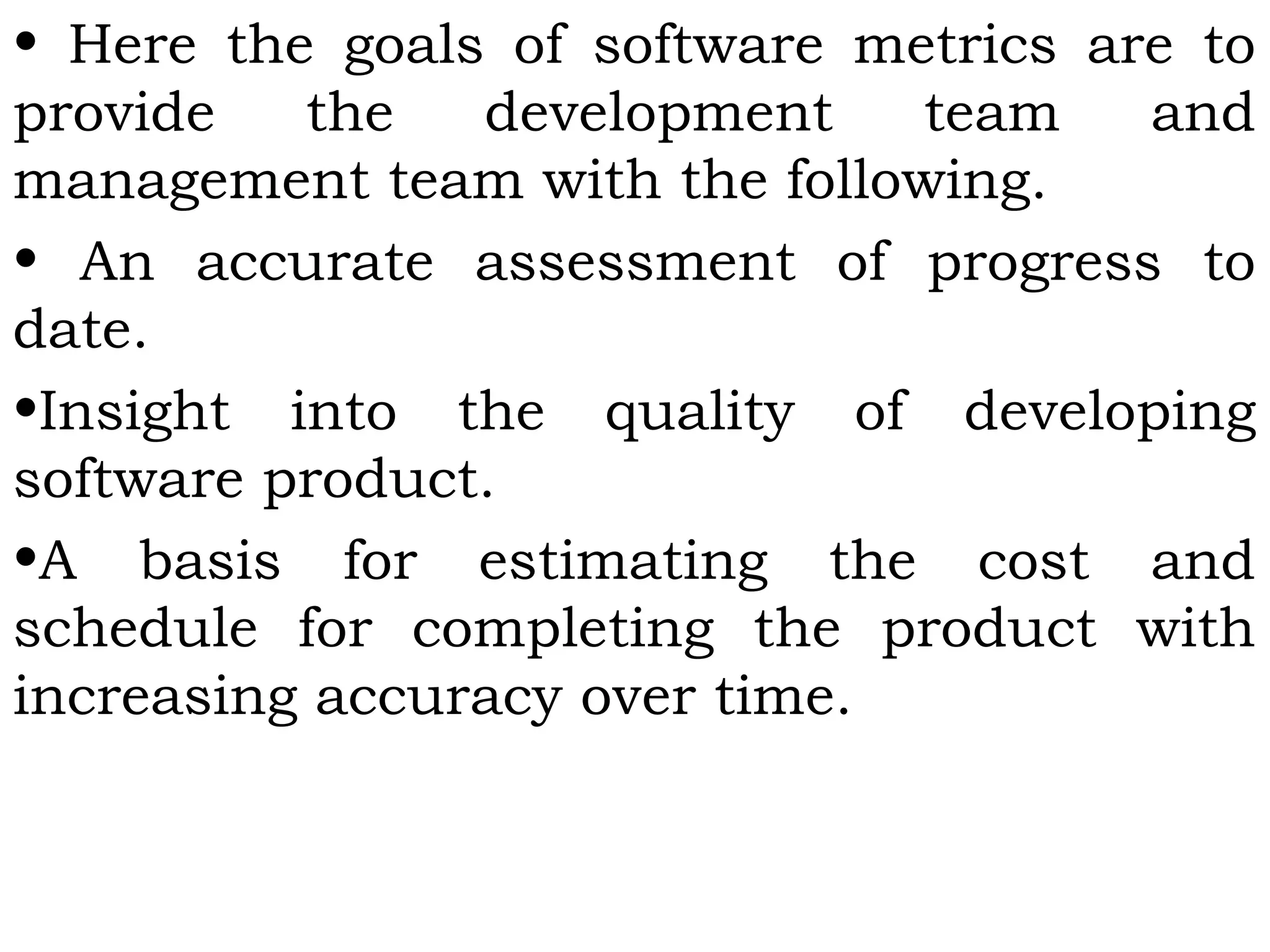 • Here the goals of software metrics are to
provide the development team and
management team with the following.
• An accurate assessment of progress to
date.
•Insight into the quality of developing
software product.
•A basis for estimating the cost and
schedule for completing the product with
increasing accuracy over time.
 