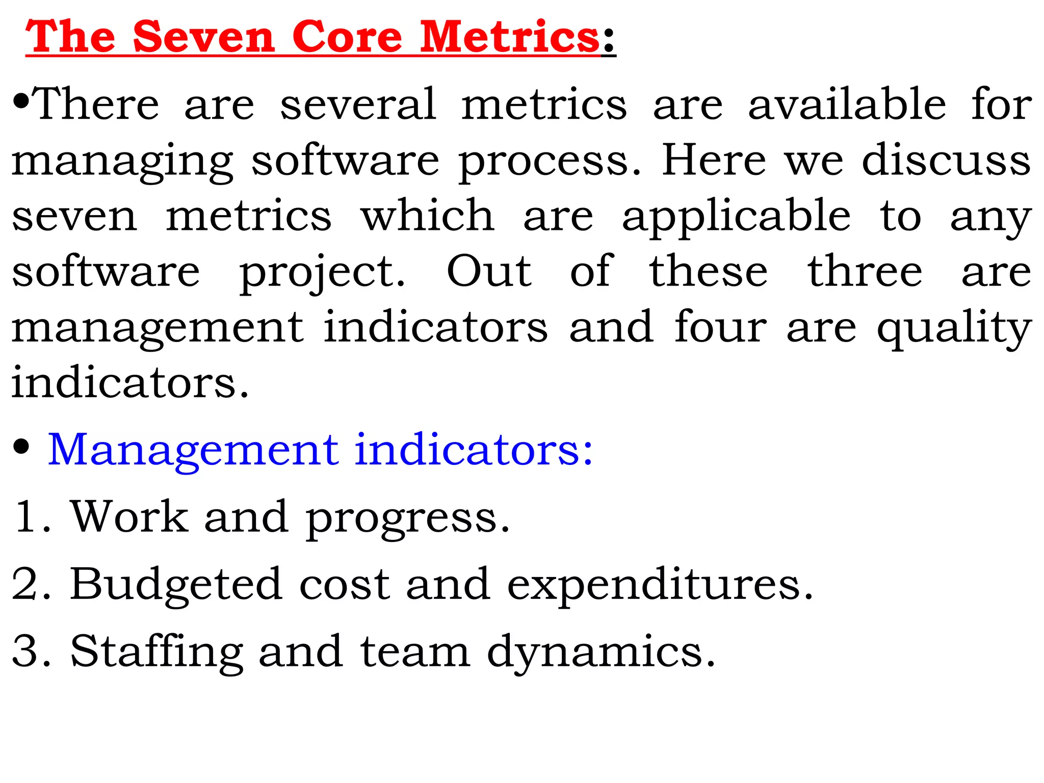 The Seven Core Metrics:
•There are several metrics are available for
managing software process. Here we discuss
seven metrics which are applicable to any
software project. Out of these three are
management indicators and four are quality
indicators.
• Management indicators:
1. Work and progress.
2. Budgeted cost and expenditures.
3. Staffing and team dynamics.
 