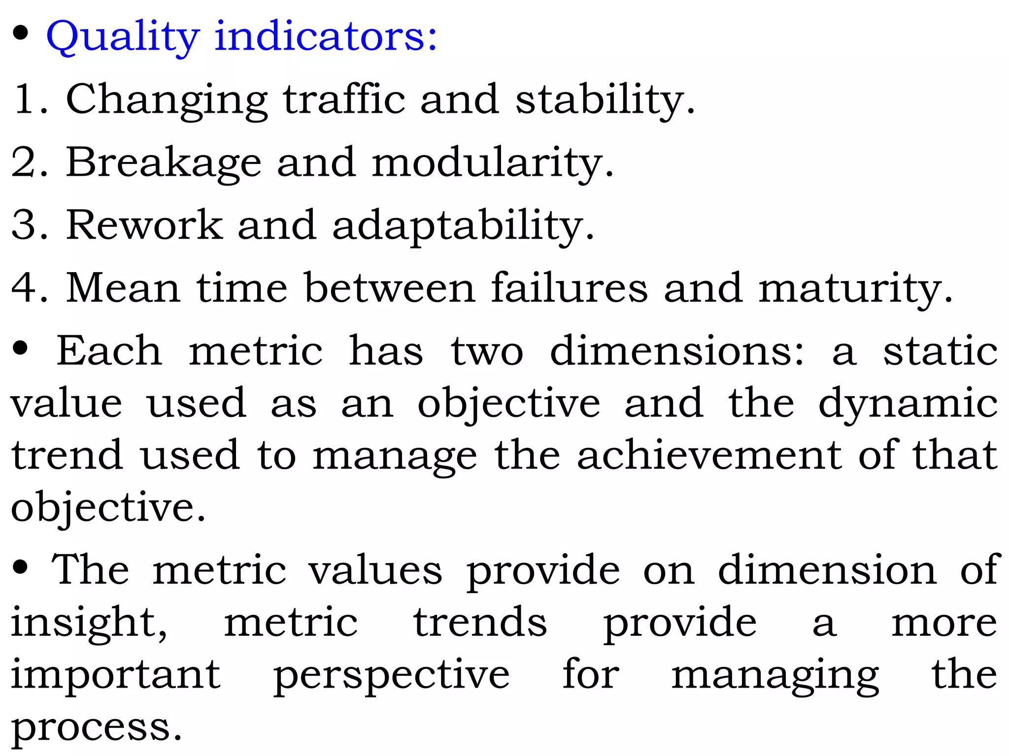 • Quality indicators:
1. Changing traffic and stability.
2. Breakage and modularity.
3. Rework and adaptability.
4. Mean time between failures and maturity.
• Each metric has two dimensions: a static
value used as an objective and the dynamic
trend used to manage the achievement of that
objective.
• The metric values provide on dimension of
insight, metric trends provide a more
important perspective for managing the
process.
 