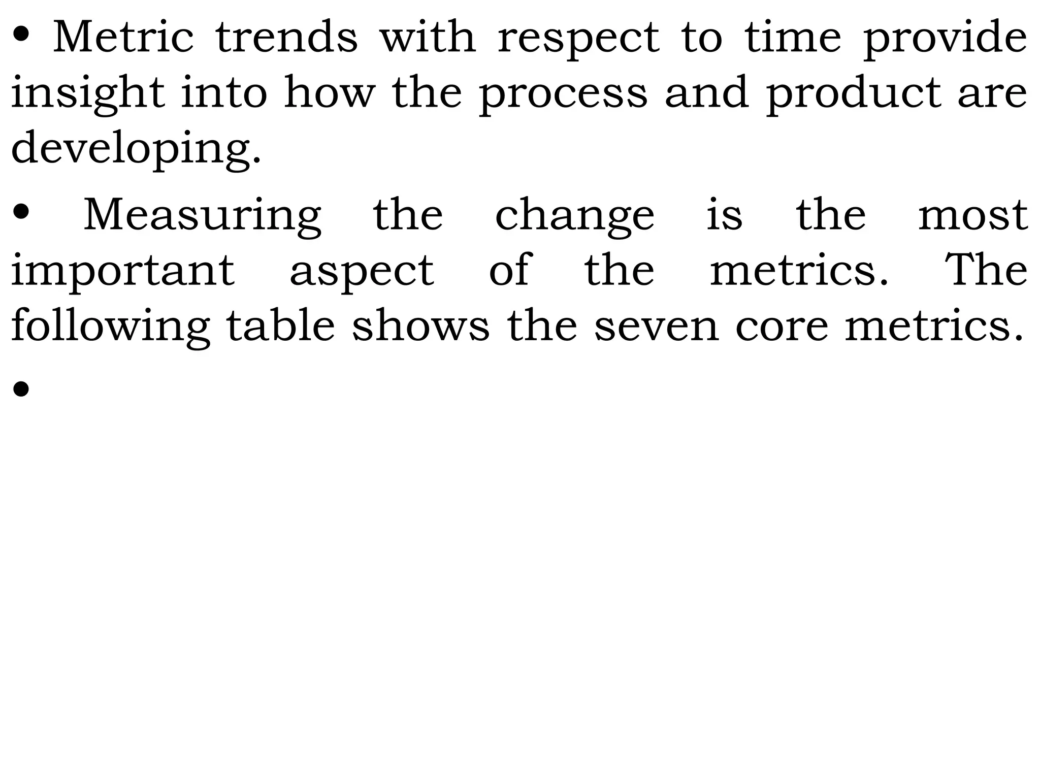 • Metric trends with respect to time provide
insight into how the process and product are
developing.
• Measuring the change is the most
important aspect of the metrics. The
following table shows the seven core metrics.
•
 