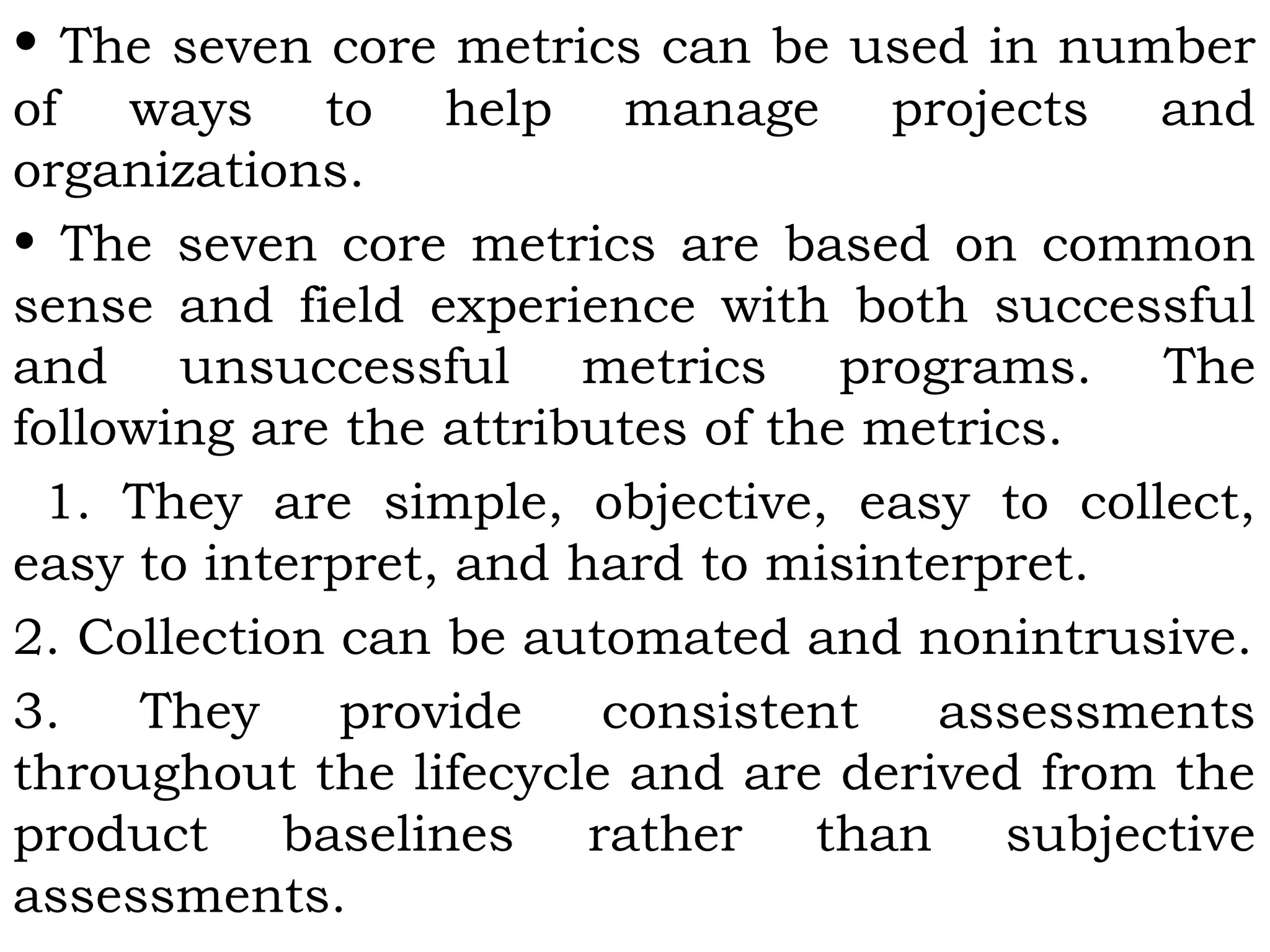 • The seven core metrics can be used in number
of ways to help manage projects and
organizations.
• The seven core metrics are based on common
sense and field experience with both successful
and unsuccessful metrics programs. The
following are the attributes of the metrics.
1. They are simple, objective, easy to collect,
easy to interpret, and hard to misinterpret.
2. Collection can be automated and nonintrusive.
3. They provide consistent assessments
throughout the lifecycle and are derived from the
product baselines rather than subjective
assessments.
 