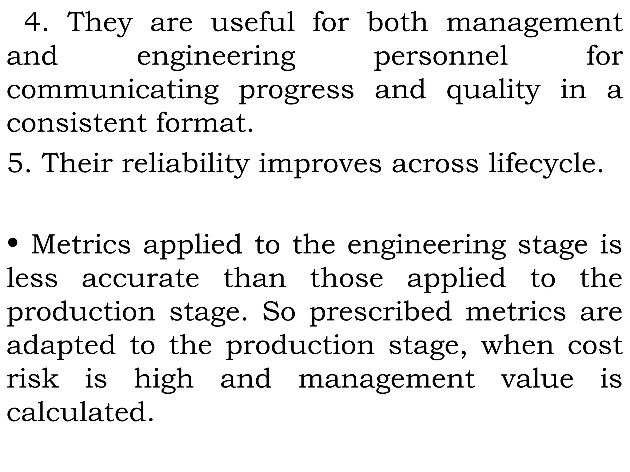 4. They are useful for both management
and engineering personnel for
communicating progress and quality in a
consistent format.
5. Their reliability improves across lifecycle.
• Metrics applied to the engineering stage is
less accurate than those applied to the
production stage. So prescribed metrics are
adapted to the production stage, when cost
risk is high and management value is
calculated.
 