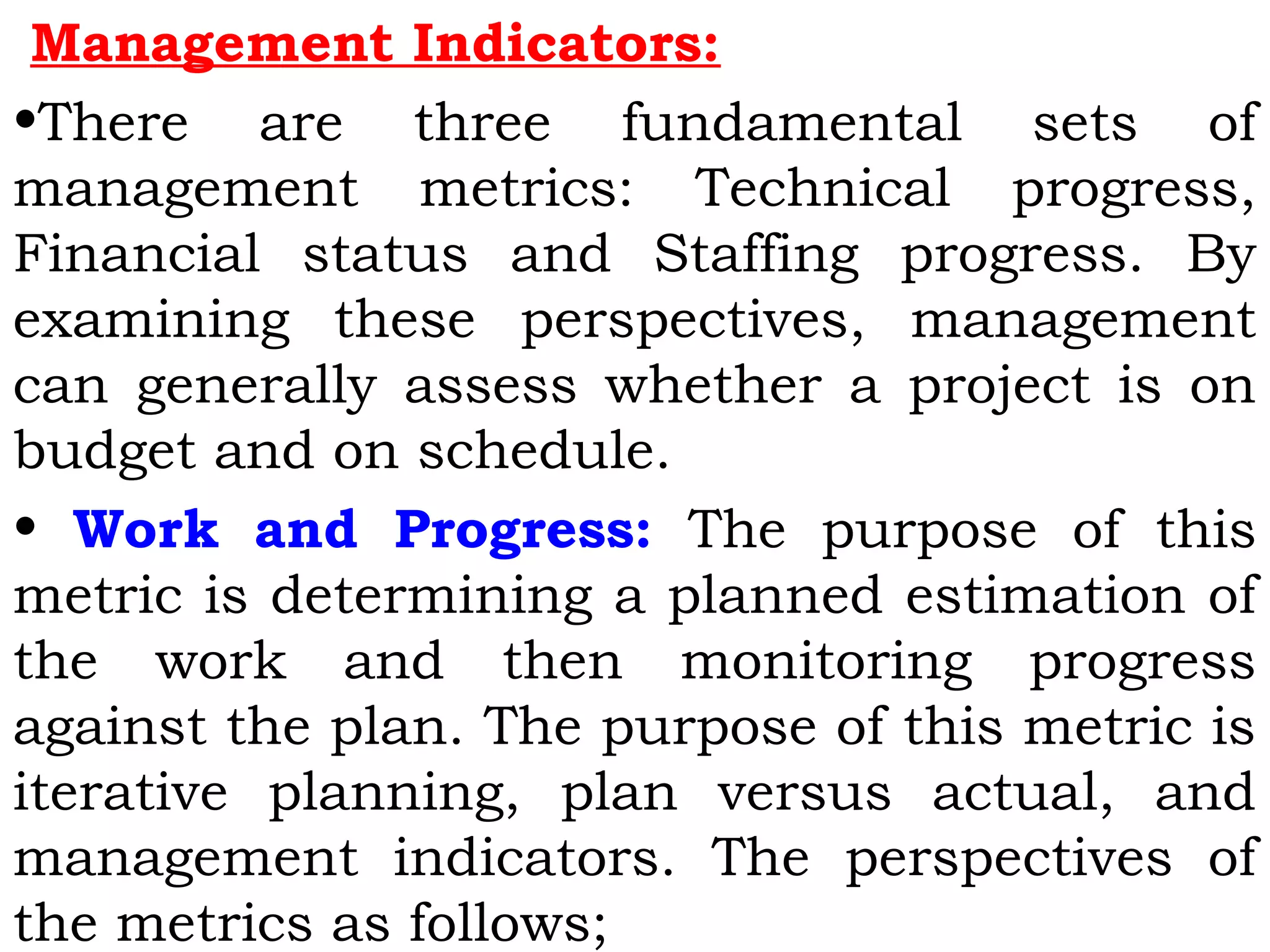 Management Indicators:
•There are three fundamental sets of
management metrics: Technical progress,
Financial status and Staffing progress. By
examining these perspectives, management
can generally assess whether a project is on
budget and on schedule.
• Work and Progress: The purpose of this
metric is determining a planned estimation of
the work and then monitoring progress
against the plan. The purpose of this metric is
iterative planning, plan versus actual, and
management indicators. The perspectives of
the metrics as follows;
 