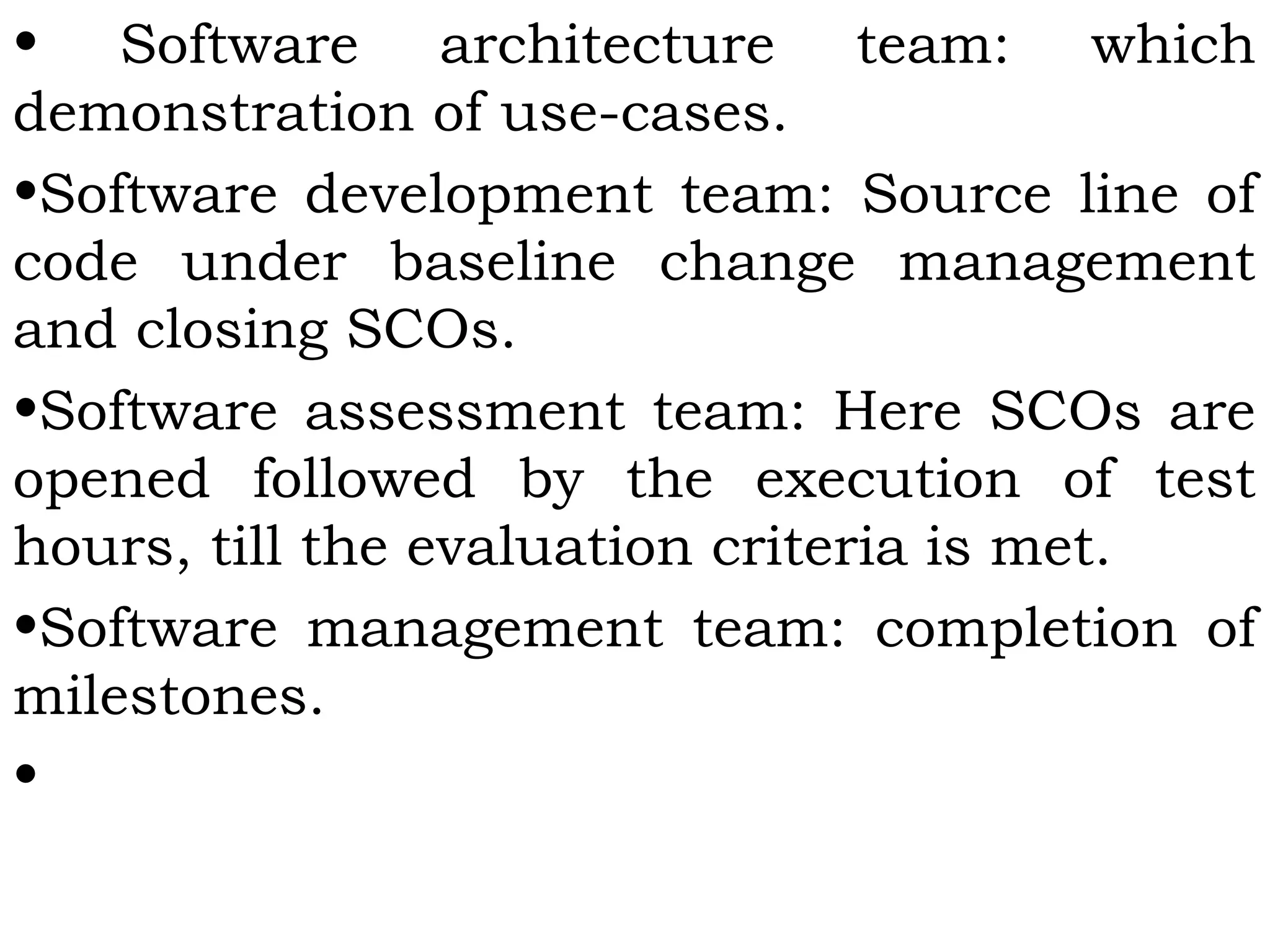 • Software architecture team: which
demonstration of use-cases.
•Software development team: Source line of
code under baseline change management
and closing SCOs.
•Software assessment team: Here SCOs are
opened followed by the execution of test
hours, till the evaluation criteria is met.
•Software management team: completion of
milestones.
•
 