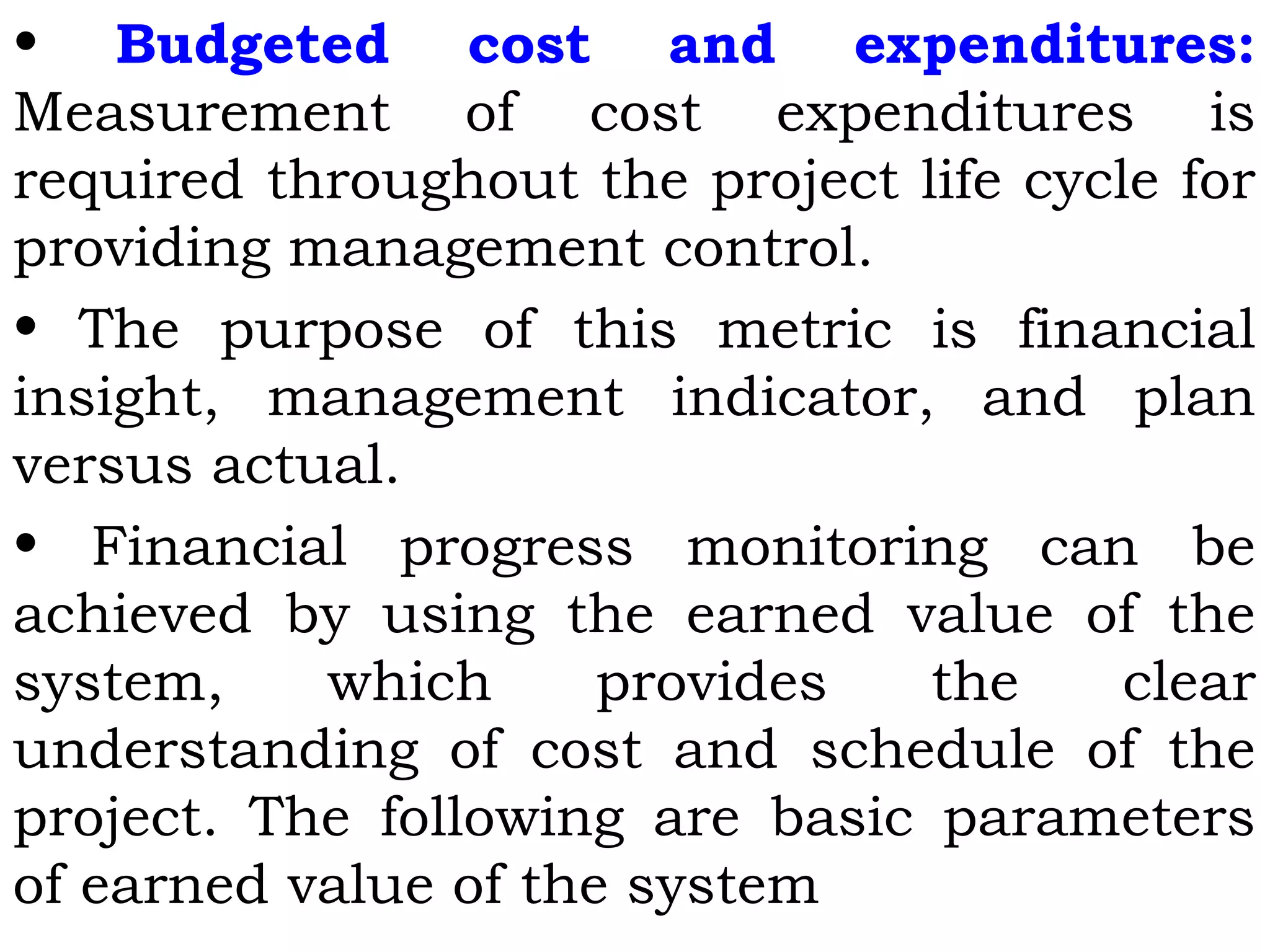 • Budgeted cost and expenditures:
Measurement of cost expenditures is
required throughout the project life cycle for
providing management control.
• The purpose of this metric is financial
insight, management indicator, and plan
versus actual.
• Financial progress monitoring can be
achieved by using the earned value of the
system, which provides the clear
understanding of cost and schedule of the
project. The following are basic parameters
of earned value of the system
 