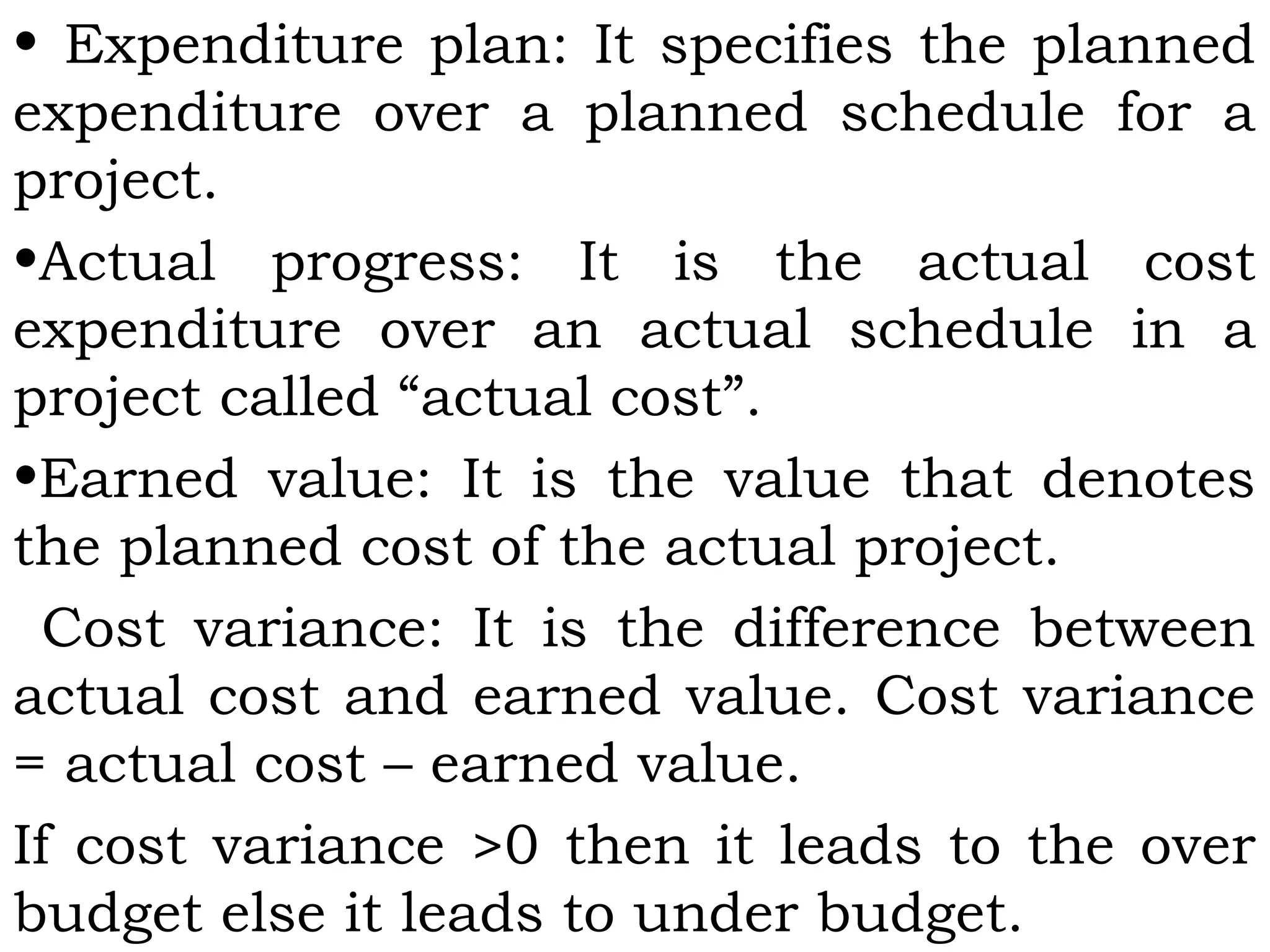 • Expenditure plan: It specifies the planned
expenditure over a planned schedule for a
project.
•Actual progress: It is the actual cost
expenditure over an actual schedule in a
project called “actual cost”.
•Earned value: It is the value that denotes
the planned cost of the actual project.
Cost variance: It is the difference between
actual cost and earned value. Cost variance
= actual cost – earned value.
If cost variance >0 then it leads to the over
budget else it leads to under budget.
 