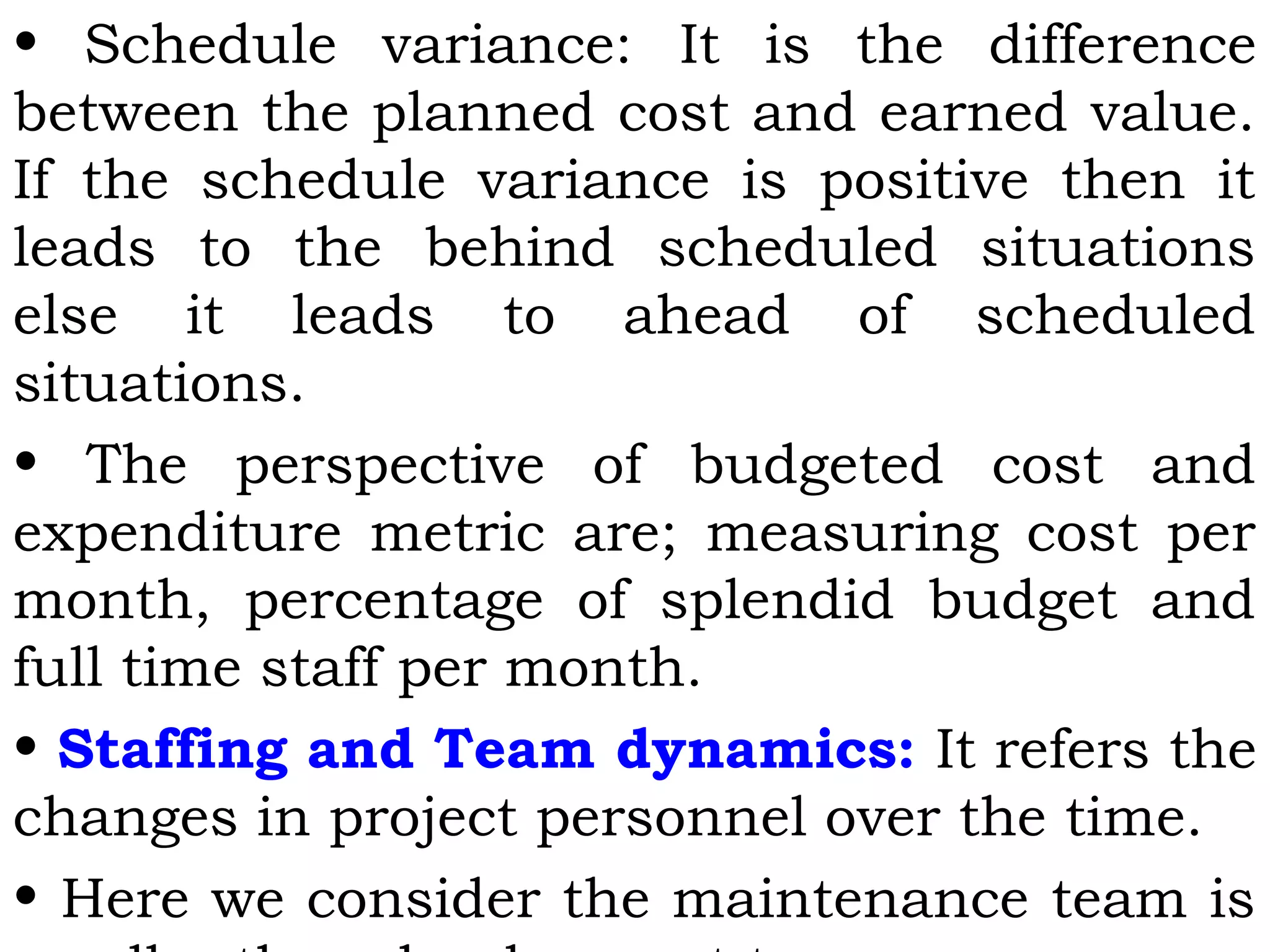 • Schedule variance: It is the difference
between the planned cost and earned value.
If the schedule variance is positive then it
leads to the behind scheduled situations
else it leads to ahead of scheduled
situations.
• The perspective of budgeted cost and
expenditure metric are; measuring cost per
month, percentage of splendid budget and
full time staff per month.
• Staffing and Team dynamics: It refers the
changes in project personnel over the time.
• Here we consider the maintenance team is
 