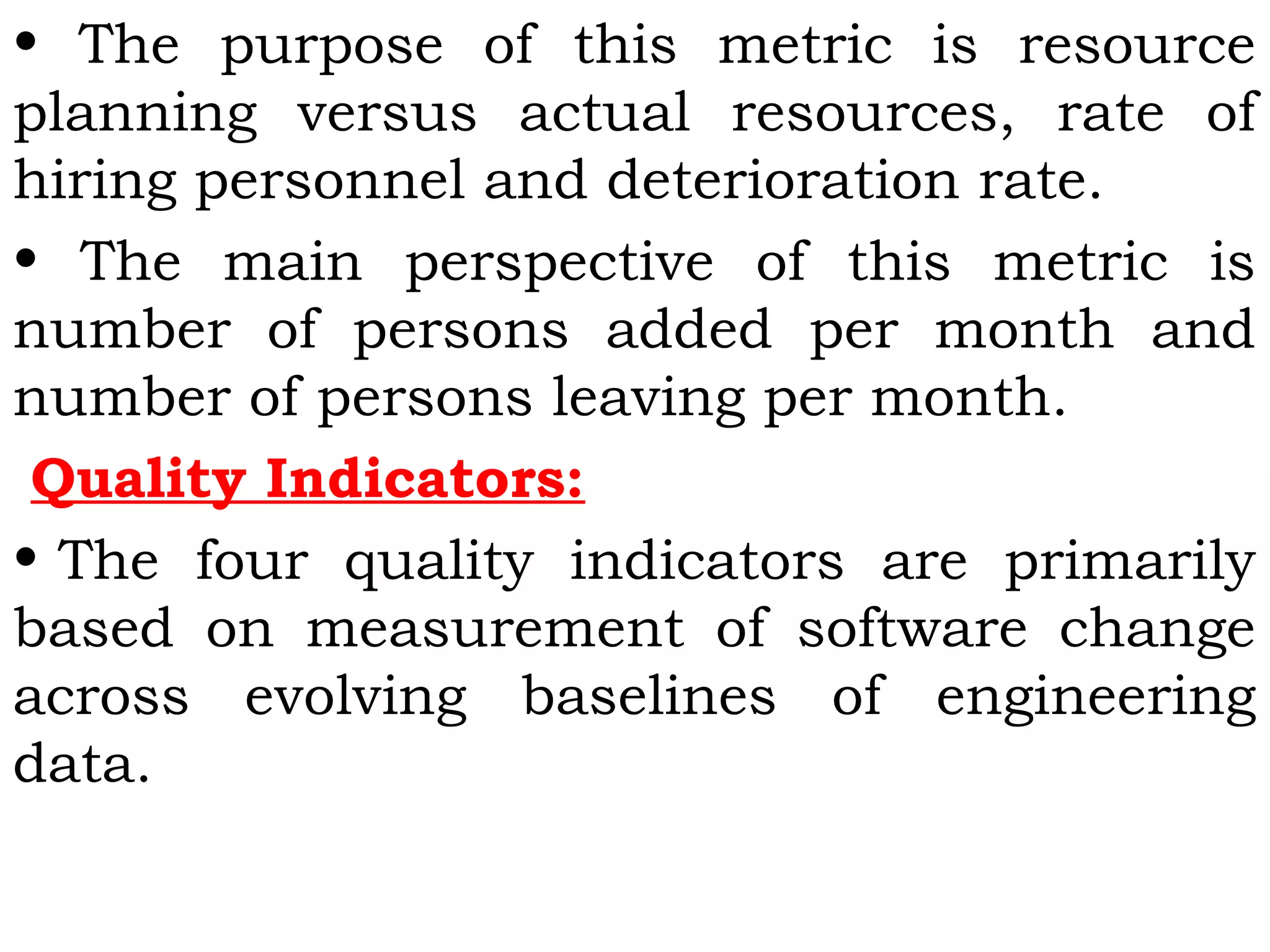 • The purpose of this metric is resource
planning versus actual resources, rate of
hiring personnel and deterioration rate.
• The main perspective of this metric is
number of persons added per month and
number of persons leaving per month.
Quality Indicators:
• The four quality indicators are primarily
based on measurement of software change
across evolving baselines of engineering
data.
 
