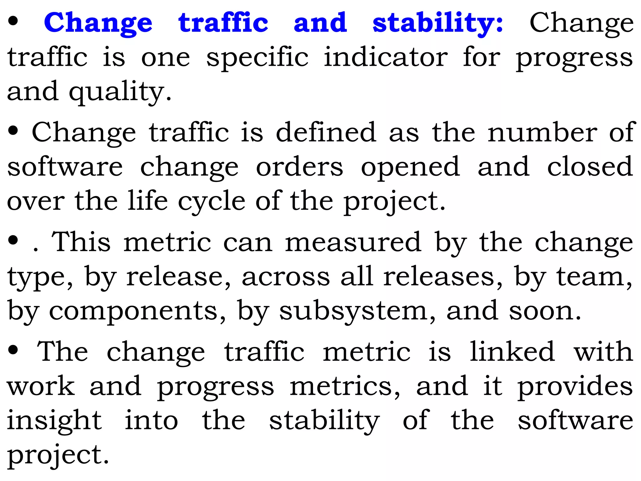 • Change traffic and stability: Change
traffic is one specific indicator for progress
and quality.
• Change traffic is defined as the number of
software change orders opened and closed
over the life cycle of the project.
• . This metric can measured by the change
type, by release, across all releases, by team,
by components, by subsystem, and soon.
• The change traffic metric is linked with
work and progress metrics, and it provides
insight into the stability of the software
project.
 