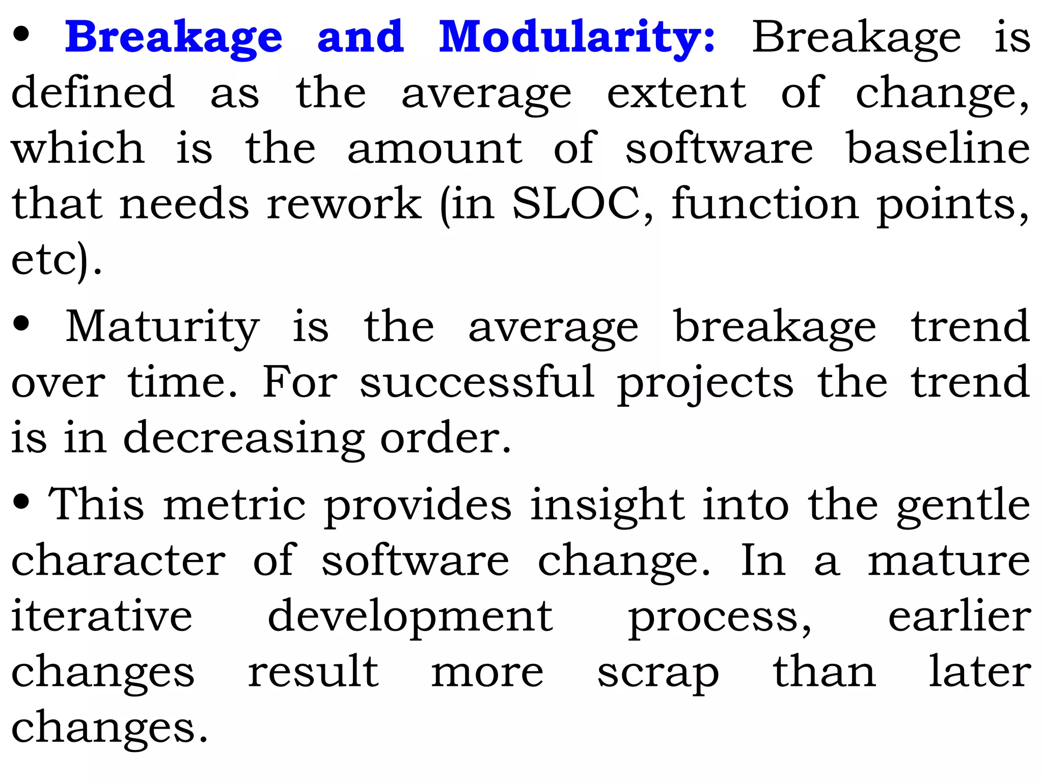 • Breakage and Modularity: Breakage is
defined as the average extent of change,
which is the amount of software baseline
that needs rework (in SLOC, function points,
etc).
• Maturity is the average breakage trend
over time. For successful projects the trend
is in decreasing order.
• This metric provides insight into the gentle
character of software change. In a mature
iterative development process, earlier
changes result more scrap than later
changes.
 