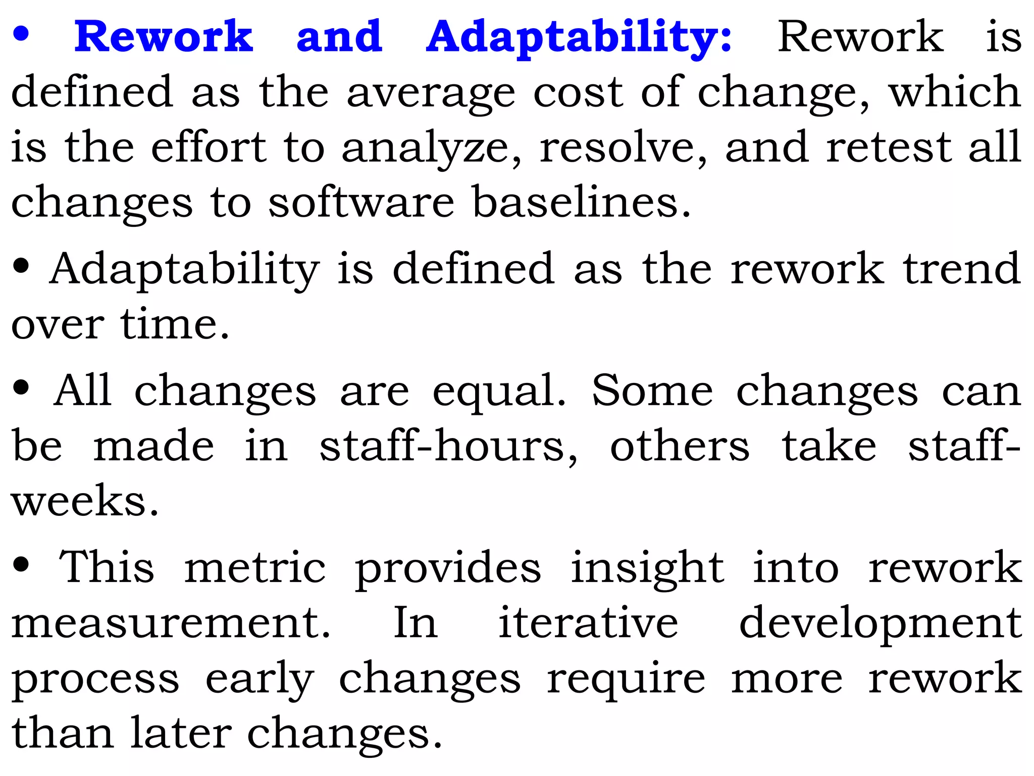 • Rework and Adaptability: Rework is
defined as the average cost of change, which
is the effort to analyze, resolve, and retest all
changes to software baselines.
• Adaptability is defined as the rework trend
over time.
• All changes are equal. Some changes can
be made in staff-hours, others take staff-
weeks.
• This metric provides insight into rework
measurement. In iterative development
process early changes require more rework
than later changes.
 
