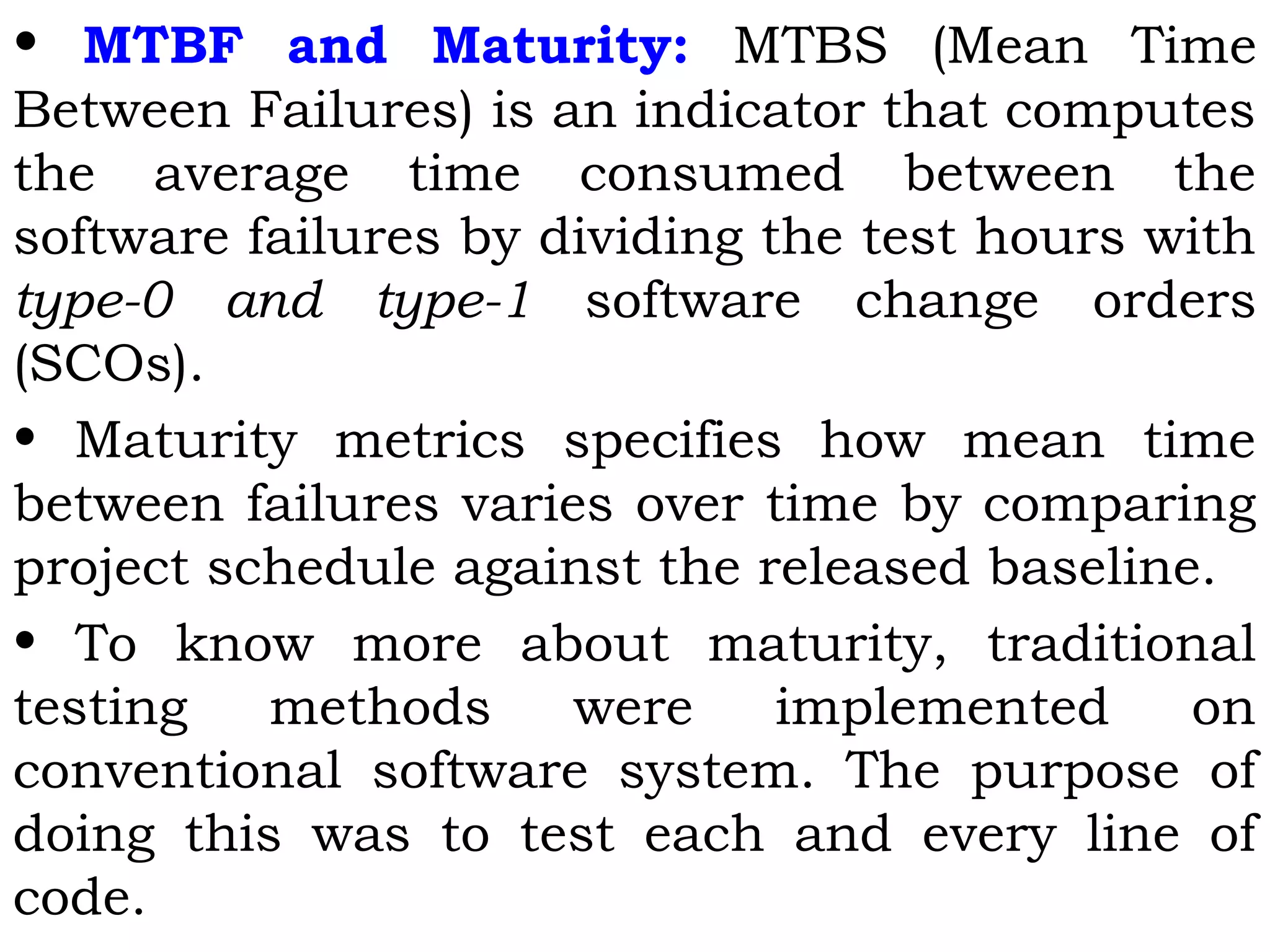• MTBF and Maturity: MTBS (Mean Time
Between Failures) is an indicator that computes
the average time consumed between the
software failures by dividing the test hours with
type-0 and type-1 software change orders
(SCOs).
• Maturity metrics specifies how mean time
between failures varies over time by comparing
project schedule against the released baseline.
• To know more about maturity, traditional
testing methods were implemented on
conventional software system. The purpose of
doing this was to test each and every line of
code.
 