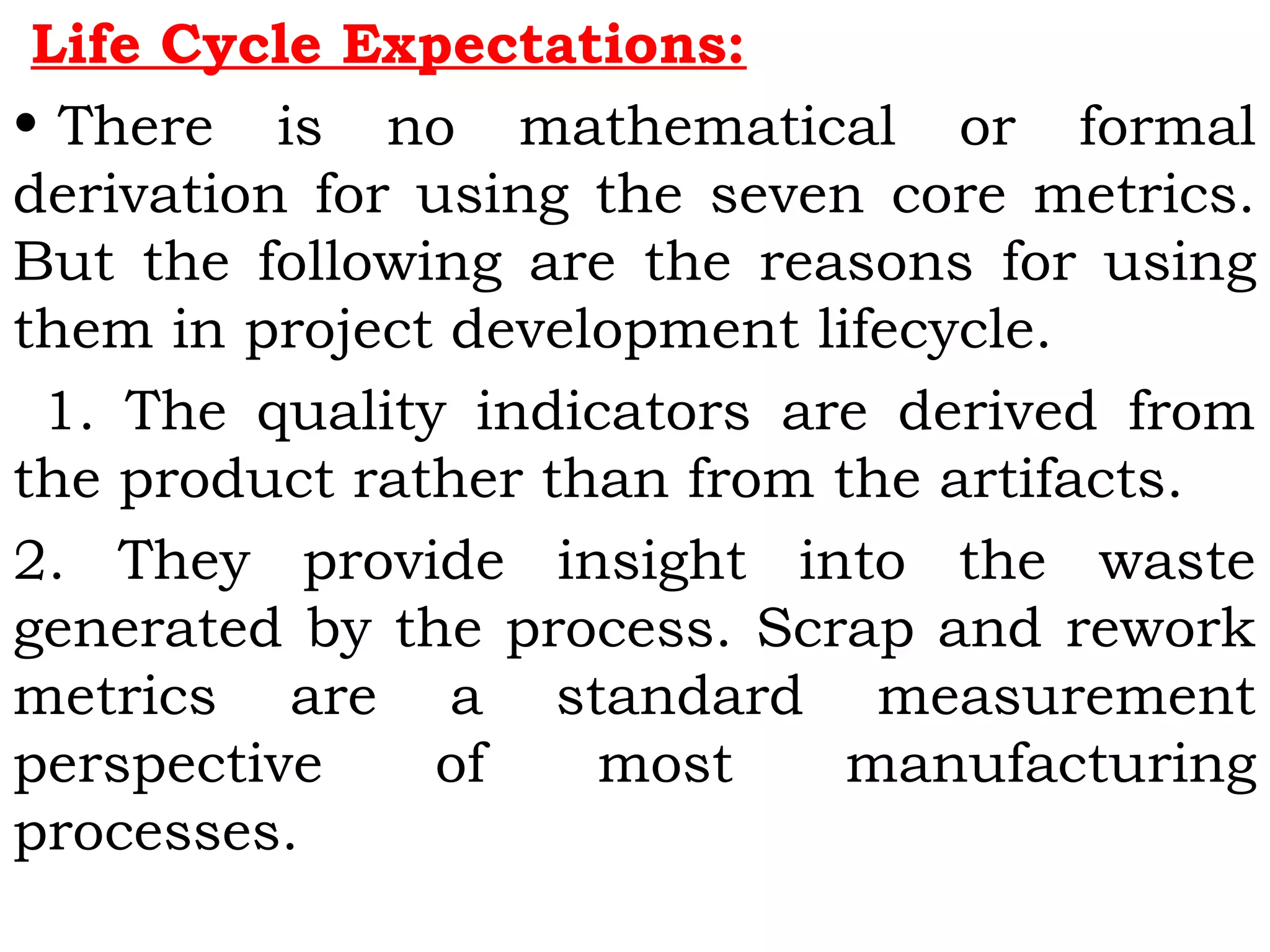 Life Cycle Expectations:
• There is no mathematical or formal
derivation for using the seven core metrics.
But the following are the reasons for using
them in project development lifecycle.
1. The quality indicators are derived from
the product rather than from the artifacts.
2. They provide insight into the waste
generated by the process. Scrap and rework
metrics are a standard measurement
perspective of most manufacturing
processes.
 