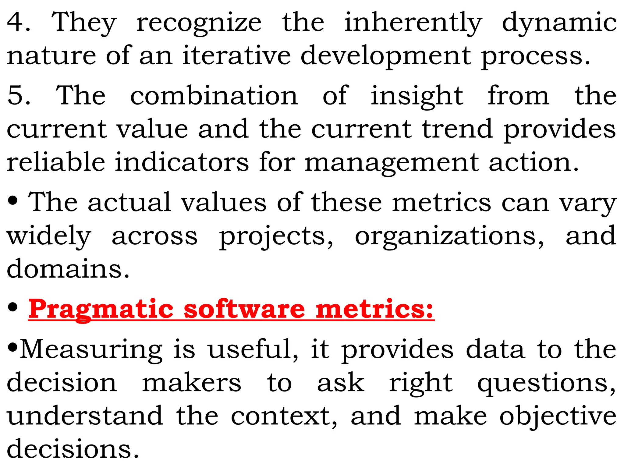 4. They recognize the inherently dynamic
nature of an iterative development process.
5. The combination of insight from the
current value and the current trend provides
reliable indicators for management action.
• The actual values of these metrics can vary
widely across projects, organizations, and
domains.
• Pragmatic software metrics:
•Measuring is useful, it provides data to the
decision makers to ask right questions,
understand the context, and make objective
decisions.
 