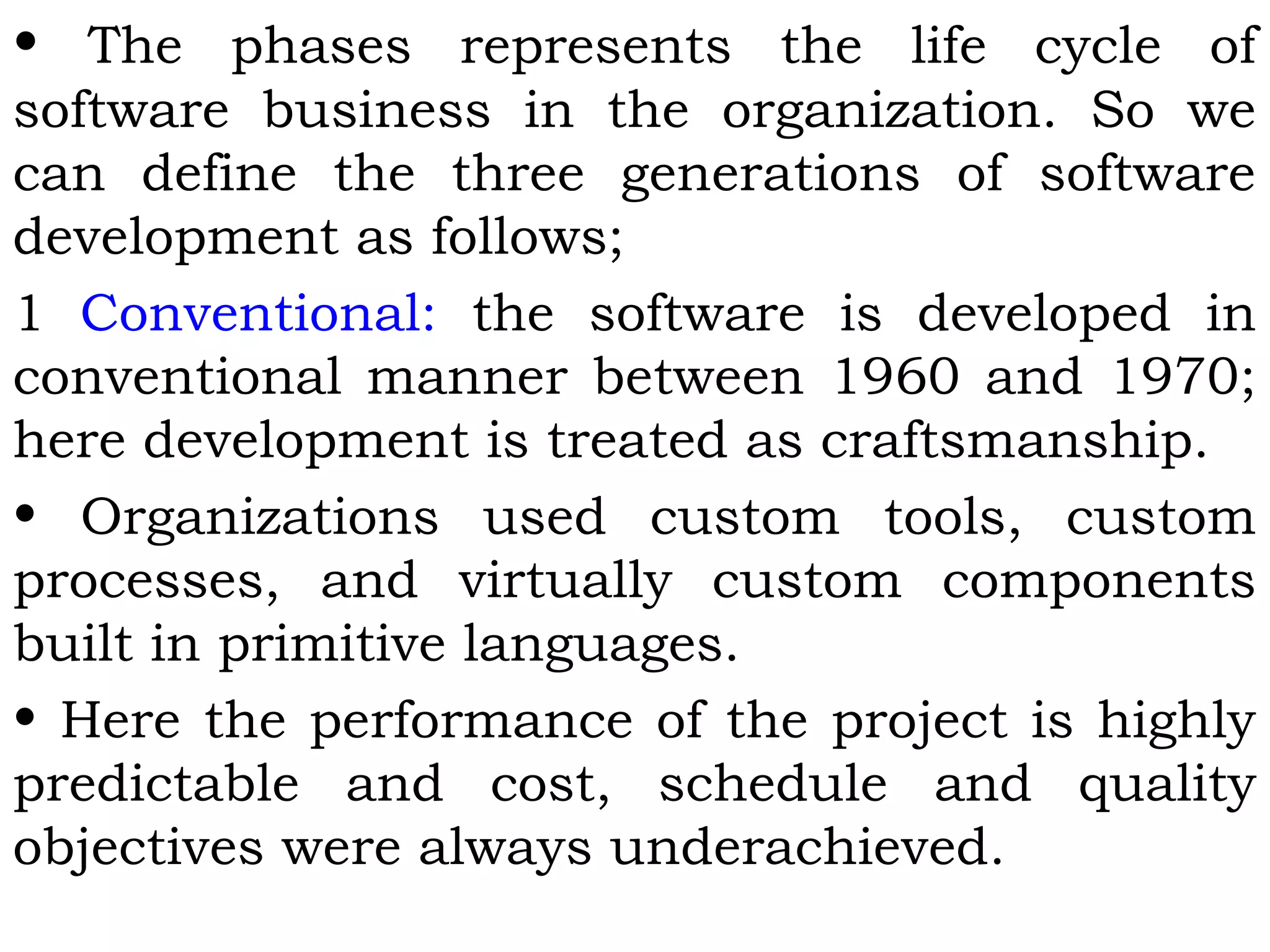 • The phases represents the life cycle of
software business in the organization. So we
can define the three generations of software
development as follows;
1 Conventional: the software is developed in
conventional manner between 1960 and 1970;
here development is treated as craftsmanship.
• Organizations used custom tools, custom
processes, and virtually custom components
built in primitive languages.
• Here the performance of the project is highly
predictable and cost, schedule and quality
objectives were always underachieved.
 