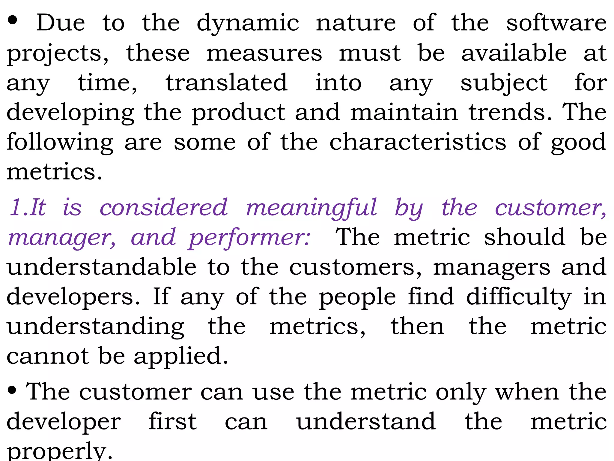 • Due to the dynamic nature of the software
projects, these measures must be available at
any time, translated into any subject for
developing the product and maintain trends. The
following are some of the characteristics of good
metrics.
1.It is considered meaningful by the customer,
manager, and performer: The metric should be
understandable to the customers, managers and
developers. If any of the people find difficulty in
understanding the metrics, then the metric
cannot be applied.
• The customer can use the metric only when the
developer first can understand the metric
properly.
 