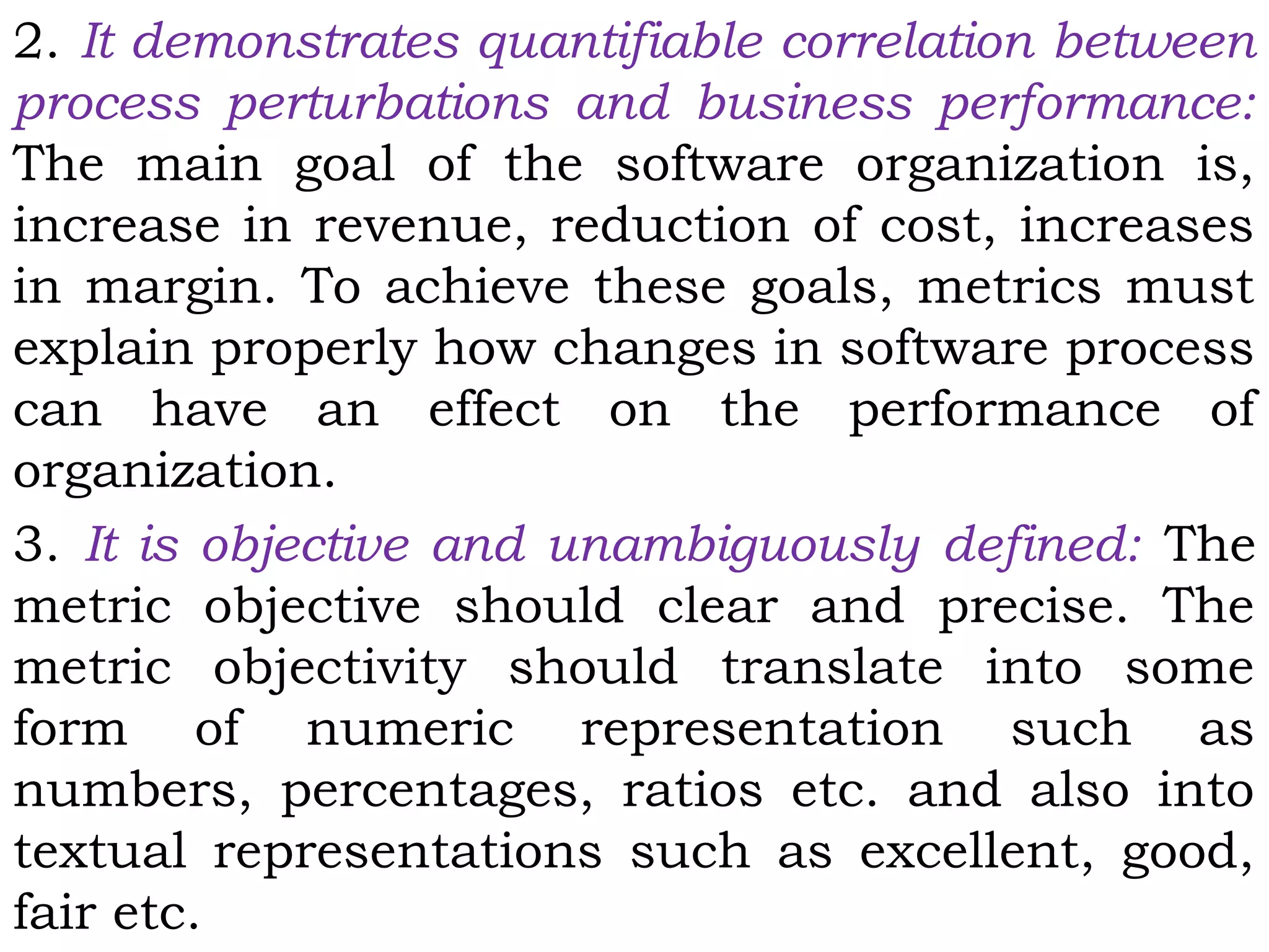 2. It demonstrates quantifiable correlation between
process perturbations and business performance:
The main goal of the software organization is,
increase in revenue, reduction of cost, increases
in margin. To achieve these goals, metrics must
explain properly how changes in software process
can have an effect on the performance of
organization.
3. It is objective and unambiguously defined: The
metric objective should clear and precise. The
metric objectivity should translate into some
form of numeric representation such as
numbers, percentages, ratios etc. and also into
textual representations such as excellent, good,
fair etc.
 