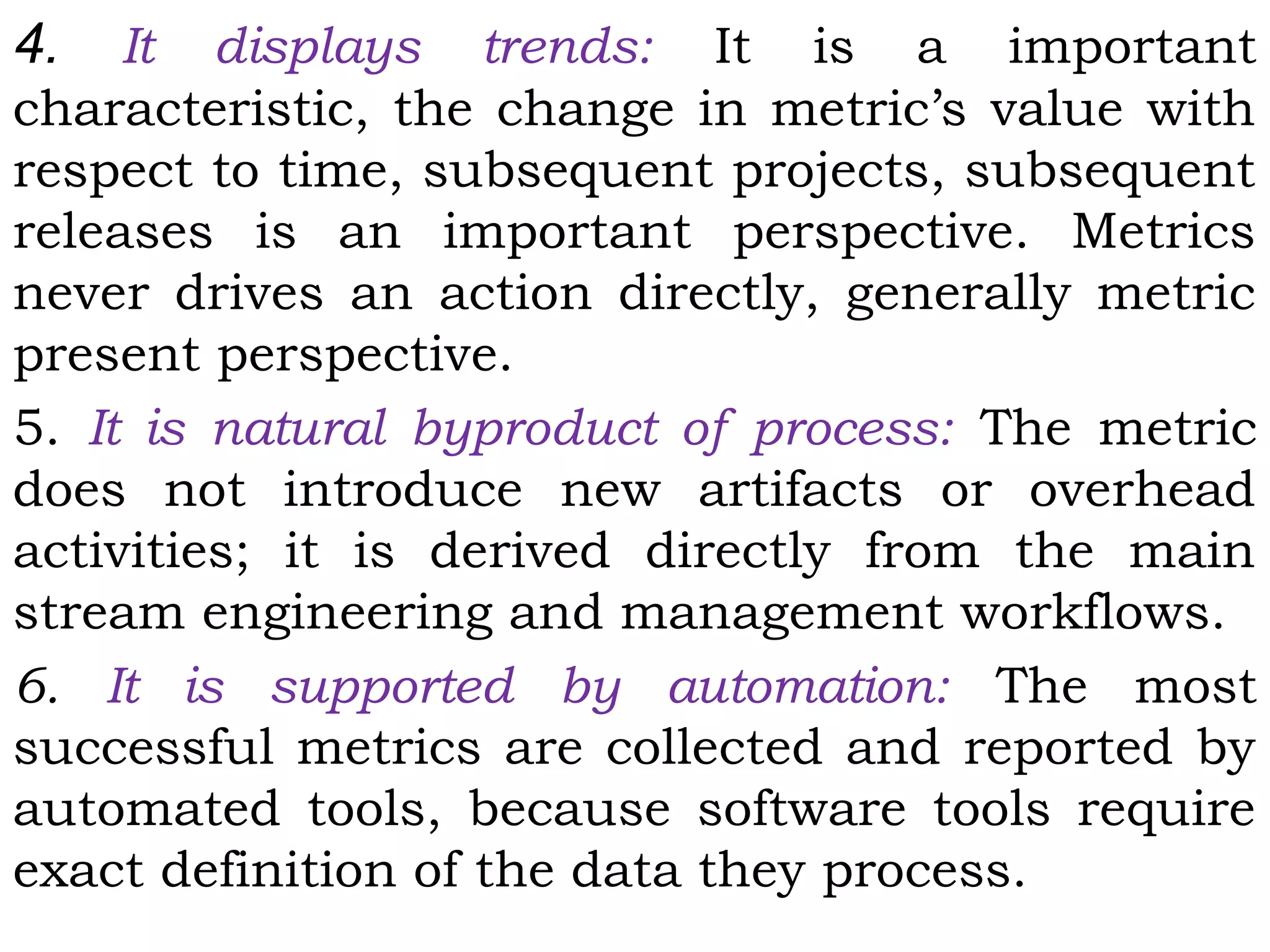 4. It displays trends: It is a important
characteristic, the change in metric’s value with
respect to time, subsequent projects, subsequent
releases is an important perspective. Metrics
never drives an action directly, generally metric
present perspective.
5. It is natural byproduct of process: The metric
does not introduce new artifacts or overhead
activities; it is derived directly from the main
stream engineering and management workflows.
6. It is supported by automation: The most
successful metrics are collected and reported by
automated tools, because software tools require
exact definition of the data they process.
 
