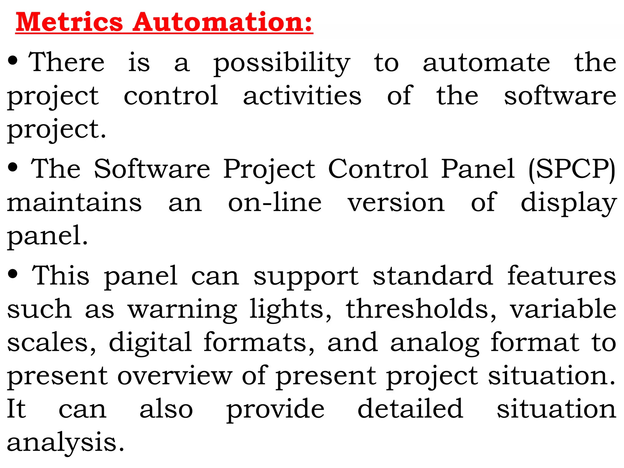 Metrics Automation:
• There is a possibility to automate the
project control activities of the software
project.
• The Software Project Control Panel (SPCP)
maintains an on-line version of display
panel.
• This panel can support standard features
such as warning lights, thresholds, variable
scales, digital formats, and analog format to
present overview of present project situation.
It can also provide detailed situation
analysis.
 
