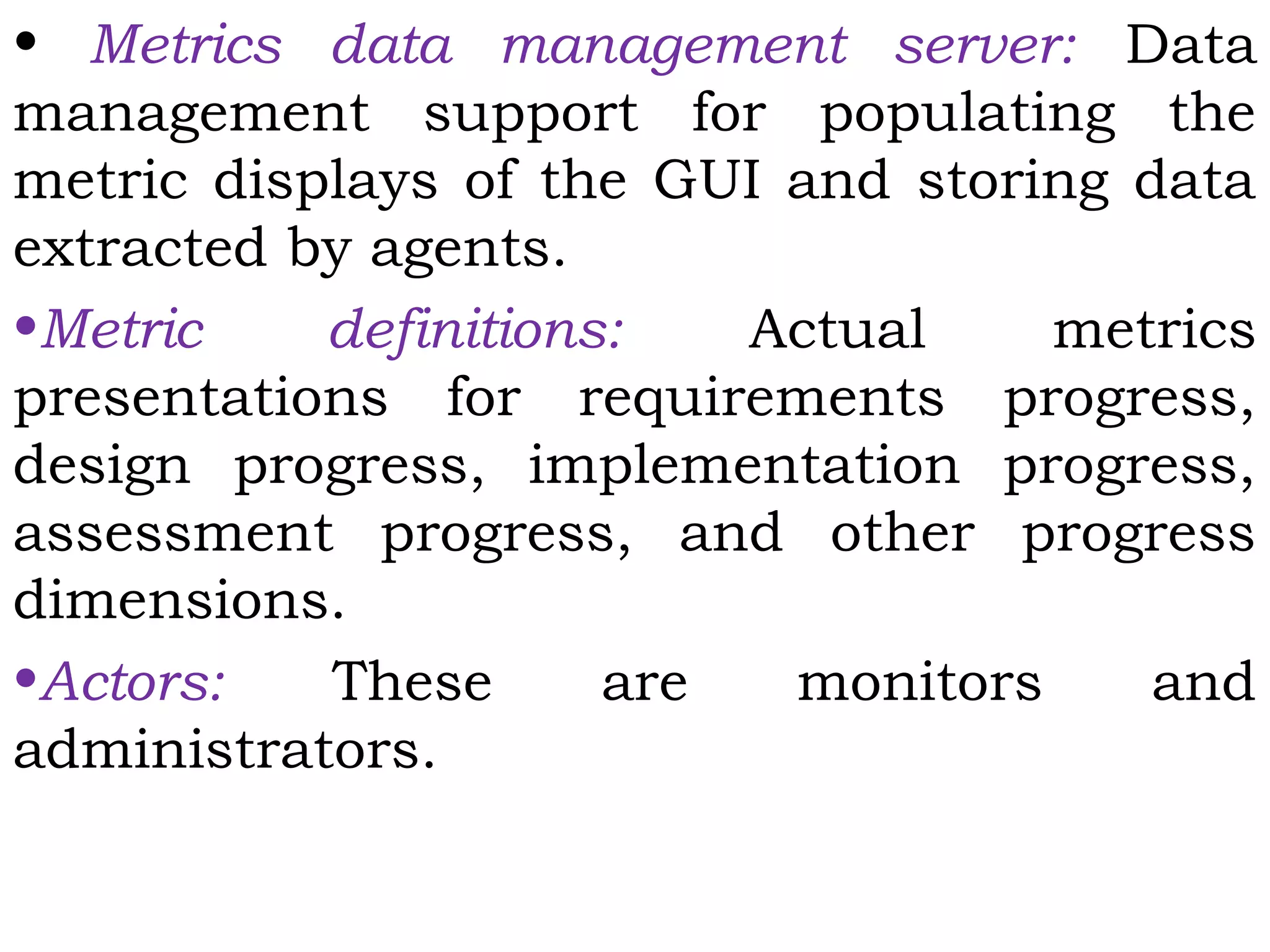 • Metrics data management server: Data
management support for populating the
metric displays of the GUI and storing data
extracted by agents.
•Metric definitions: Actual metrics
presentations for requirements progress,
design progress, implementation progress,
assessment progress, and other progress
dimensions.
•Actors: These are monitors and
administrators.
 