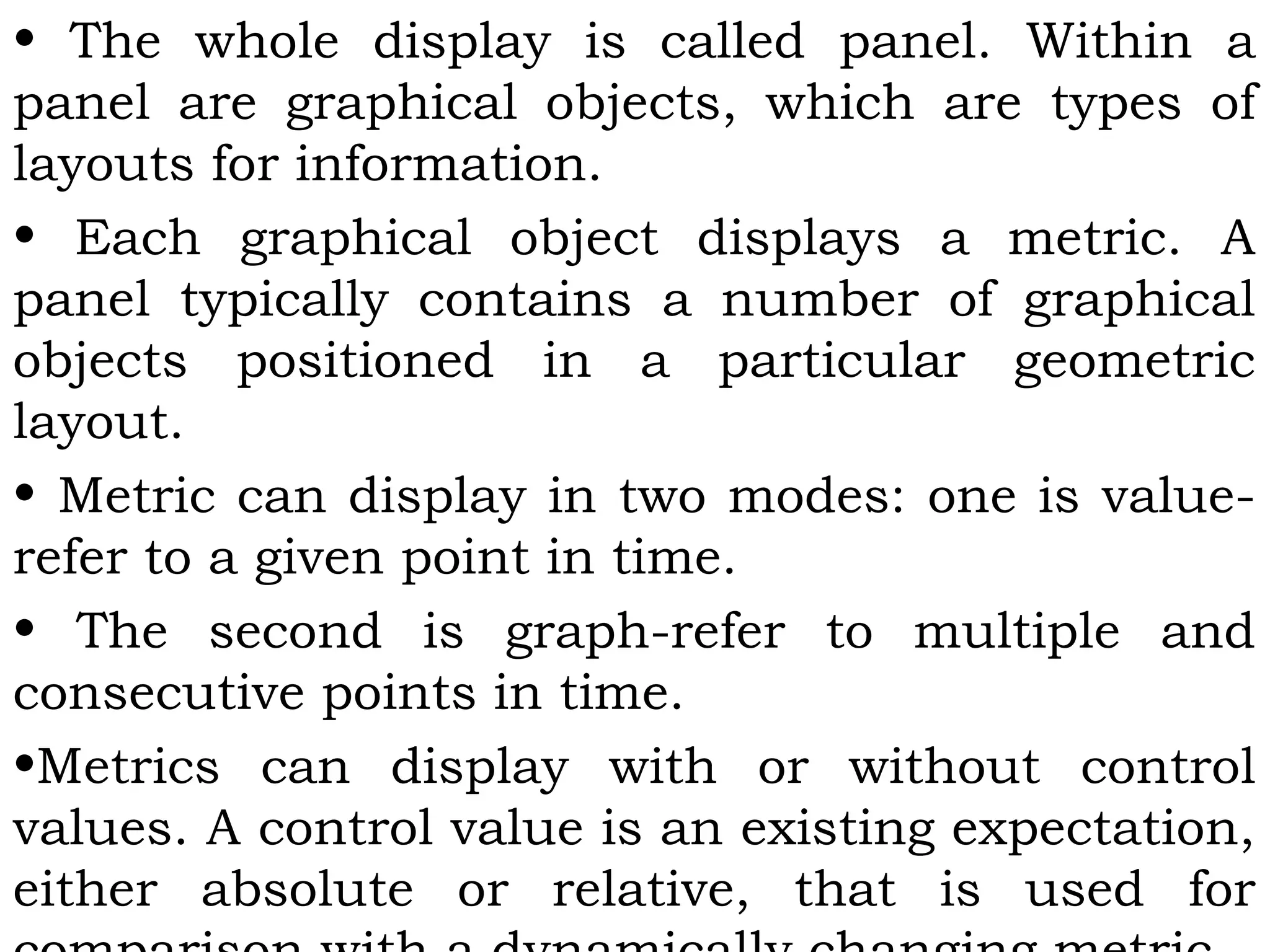 • The whole display is called panel. Within a
panel are graphical objects, which are types of
layouts for information.
• Each graphical object displays a metric. A
panel typically contains a number of graphical
objects positioned in a particular geometric
layout.
• Metric can display in two modes: one is value-
refer to a given point in time.
• The second is graph-refer to multiple and
consecutive points in time.
•Metrics can display with or without control
values. A control value is an existing expectation,
either absolute or relative, that is used for
 